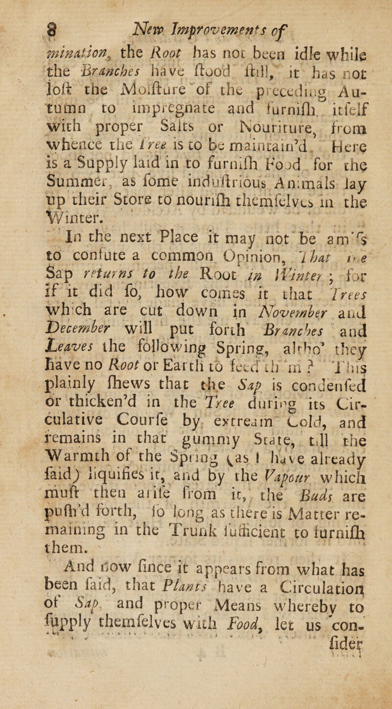 fatinatson, the Root has not been idle while the Branches have flood ftill, it has cot loft the Moifture of the preceding Au¬ tumn to impregnate and furnifli. itlejf with proper Salts or Nouriturg from whence the tree is to bo maintain’d Here is a Supply laid in to furnifh Food for the Summer, as fome induflrious Animals Jay lip their Store to nourifh themfelvcs in the Winter. In the next Place it may not be am'rs to confute a common Opinion, 7 hat ce Sap returns to the Root in Winter ; for if it did fo, how comes it that Trees wh ch are cut down in November and December will put forth Branches and Leaves the following Spring, abho’ tliey have no Root or Earth to feed di 7n ? This plainly fhews that the Sap is condenled or thicken’d in the Tree during its Cir- culative Courfe by extream Cold, and remains in that gummy State, tjl the Warmth of the Spring ^as 1 have already faidj liquifies it, and by the Vapour which muft then aiile from it, the Buds are pufli d forth, fo long as there is Matter re¬ maining in the Trunk fufiicient to furnifli them. ■ ' ' _ :: ‘ . f“ And flow fince it appears from what has been laid, that Plants have a Circulation ot Sap and proper Means whereby to fupply themfelves with Food, let us con- *■ 't ' * * * <* *■ . * tj 'j-.- > v , ; * fider