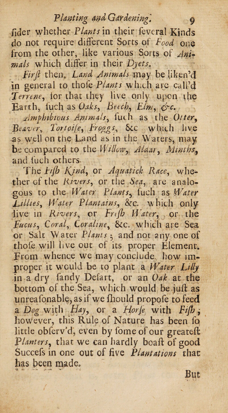 fider whether Plants in their feveral Kinds do not require different Sorts of Food one from the other, like various Sorts of Ani¬ mals which differ in their Dyetsa Firfl then. Land Animals may be liken’d in general to thofe Plants winch are call’d Terrene, lor that they live only upon the Earth, luefi as Oaks, Beech, Elm, &c. Amphibious Animals, luch as the Otter, Beaver, Fortoije, Froggs, &C which live as well on the Land as in the Waters, may be compared to the Willow^ AUai, Minths, and luch others. The hjh K^jnd, or Aquatick Race, whe¬ ther of the Rivers, pr the .Sea, are analo¬ gous to the Water Plants5 fuch as Water Lillies, Water Plantains, 8tc. w hich only live in Rivers, or Frtfh Water, or the Pucus, Coral, Cor aline, &c. which are Sea or Salt Water Plants • and not any one of thofe will live out of its proper Element. From whence we may conclude how im¬ proper it wGuld be to plant a Water Lilly in a dry fandy Defart, or an Oak at the bottom of the Sea, which would be juft as unreafonable, as if we fliould propofe to feed a Dog with Hay, or a Horje with Fijh; however, this Rule of Nature has been fq little obferv’d, even by feme of our greateft Planters, that we can hardly boaft of good Succefs in one out of five Plantations that has been made. But