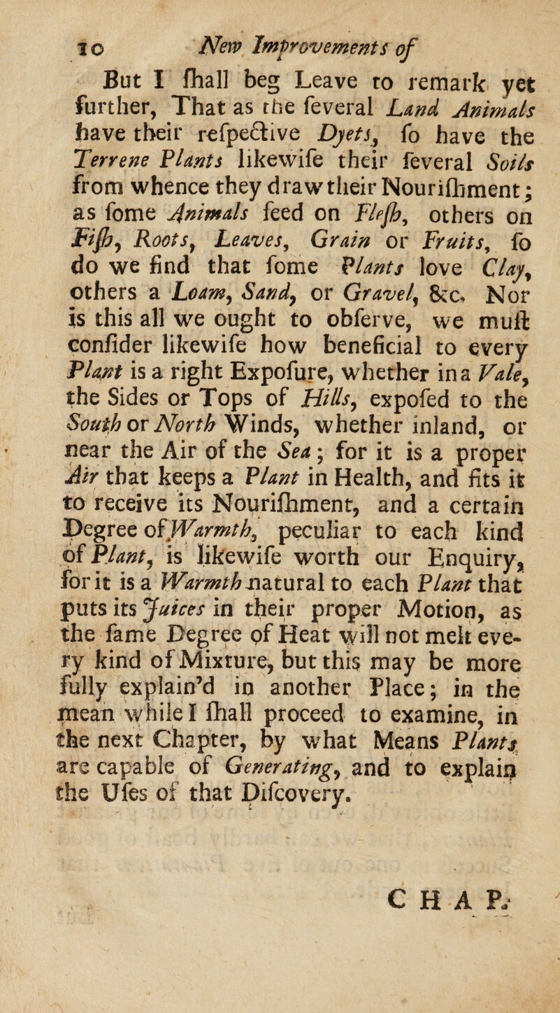 But I fhall beg Leave to remark yet further, That as the feveral jLand Animals have their refpective Dyets, fo have the Terrene Plants likewife their feveral Soils from whence they draw their Nourifbment; as fome Animals feed on Flfh, others on Fifi, Roots, Leaves, Grain or Fruits, fo do we find that fome Plants love Clay, others a Loam, Sand, or Gravel, Nor is this all we ought to obferve, we mull: confider likewife how beneficial to every Plant is a right Expofure, whether in a Vale, the Sides or Tops of Hills, expofed to the South or North Winds, whether inland, or near the Air of the Sea; for it is a proper Air that keeps a Plant in Health, and fits it to receive its Nourifhment, and a certain Degree q$Warmth, peculiar to each kind of Plant, is likewife worth our Enquiry, for it is a Warmth natural to each Plant that puts its Juices in their proper Motion, as the fame Degree of Heat yvill not melt eve¬ ry kind of Mixture, but this may be more fully explain’d in another Place; in the mean while I fhall proceed to examine, in the next Chapter, by what Means Plants are capable of Generating, and to explain the Ufes of that Difcovery. CHAP.