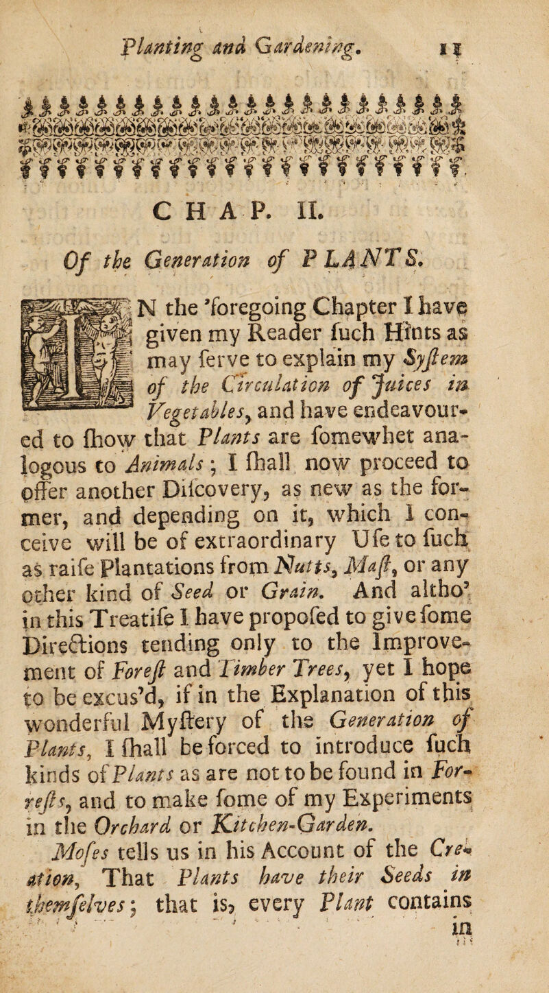 £& % && & k m. & & $ £ & $• & m js V ^8Kffig$»; PP PS ff f f ^ ¥ f f f f ¥ % ? % f f f ¥ f f ¥ f f f. - ’r ‘‘ - / ;» f , CHAP. II. 0/ t&e Generation of P LA NTS. N the ’foregoing Chapter I have | given my Reader fuch Hints as may ferve to explain my Syflem of the Circulation of Juices in Vegetables, and have endeavour¬ ed to fhow that Plants are fomewhet ana¬ logous to Animals; I fhall now proceed to offer another Diicovery, as new as the for¬ mer, and depending on it, which I con¬ ceive will be of extraordinary life to fuch as raife Plantations from Nutts, Mafi, or any other kind of Seed or Grain. And altho’ In this Treatife I have propofed to givefome Direftions tending only to the Improve¬ ment of Forefi and Timber Trees, yet I hope to be excus’d, if in the Explanation of this wonderful Myftery of the Generation of Plants, I fhall be forced to introduce fuch kinds of Plants as are not to be found in For- reft s, and to make fome of my Experiments in the Orchard or Kitchen-Garden. Mofes tells us in his Account of the Cre¬ ation, That Plants have their Seeds in themfelves: that is5 every Plant contains /' - i '■' . - ’ - in