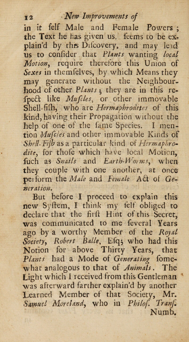 in it felf Male and Female Powers ; the Text he has given us, feems to be ex¬ plain’d by thfs Difcovery, and may leid us to confider that P/ants wanting local Motion, require therefore this Union of Sexes in themfelves, by which Means they may generate without the Neighbour¬ hood of other Plants 5 they are in this re- fpe£t like Mufcles, or other immovable Shell fifh, who are Hermaphrodites of this kind, having their Propagation without the help of one of the fame Species. I men¬ tion Mufcles and other immovable Kinds of Shell-Fijh as a particular kind o( Hermaphro¬ dite, for thofe which have local Motion, fuch as Snails and EartFWmms, when they couple with one another, at once peiform the Male and Female Adt of Ge¬ neration. But before I proceed to explain this new Syftem, I think my felf obliged to declare that the firft Hint of this Secret, was communicated to me feveral Years ago by a worthy Member of the Royal Society, Robert Balley Efqj who had this Notion for above Thirty Years, that Plants had a Mode of Generating fome- what analogous to that of Animals. The Light which I received from this Gentleman was afterward farther explain’d by another Learned Member of that Society, Mr. Samuel Moreland, who in Philof. Tranf Numb.