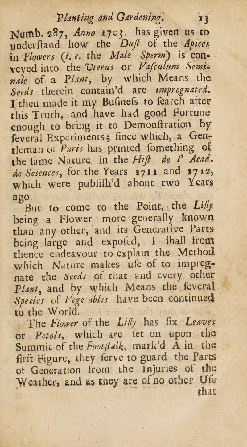 Numb. 287, Anno 1703, has given us to underftand how the Daft of the Apices in Flowers (i. e. the Male Sperm') is con¬ veyed into the Vterus or Vafculum Semi- nde of a FI ant, by which Means the Seeds therein contain’d are impregnated. I then made it my Bufinefs to fearch after this Truth, and have had good Fortune enough to bring it to Demonftration by feveral Experiments 5 fince which, a Gen¬ tleman ol Paris has printed fomething of the fame Nature in the FUJI de P Acad, de Sciences, for the Years *71* and 1712, which were pubiifh’d about two Years ago But to come to the Point, the Lilly being a Flower more generally known than any other, and its Generative Parts being large and expoted, 1 fhall front thence endeavour to explain the Method which Nature makes ufe of to impreg¬ nate the Seeds of tnat and every other Plant, and by which Means the feveral Species of Vege ables have been continued to the World. The Flower of the Lilly has fix Leaves or Petols, winch are let on upon the Summit of the Footjtalk, mark’d A in the firft Figure, they lerve to guard the Parts of Generation from the injuries of the Weather, and as they are of no other Ufe