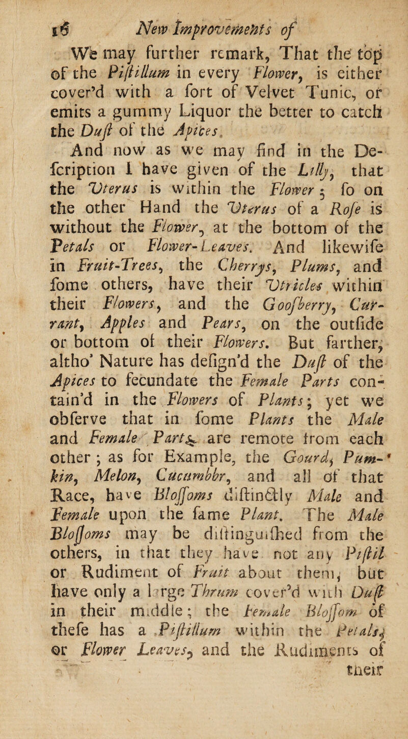 Wb may further remark, That the top of the Pitfilium in every Flower, is either cover’d with a fort of Velvet Tunic, or emits a gummy Liquor the better to catch the Dufi of the Apices And now as we may find in the De- fcription I have given of the Lillj, that the Uterus is Within the Flower 5 fo on the other Hand the Uterus of a Rofe is without the Flower, at the bottom of the Petals or Flower-Leaves, And likewife in Fruit-Trees, the Cherrys, Plums7 and fome others, have their Utricles within their Flowers, and the Goofherry, Cur- rant) Apples and Pears, on the outfide or bottom of their Flowers. But farther, altho’ Nature has defign’d the Dujl of the Apices to fecundate the Female Parts con¬ tain’d in the Flowers of Plants; yet we obferve that in fome Plants the Male and Female Part4 are remote from each other; as for Example, the Gourd* Prim- * kin, Melon, Cucamhhr, and all of that Race, have Blojfoms diftinftly Male and Female upon the fame Plant. The JTj/? Blofjoms may be dhtinguifhed from the others, in that they have not any Piflil or Rudiment of Fruit about them, but have only a 1 rge Thrum cover’d with Du(l in their middle; the Female Blojfom of thefe has a Fiji ilium within the petalsj or Flower Leaves? and the Rudiments of tneir