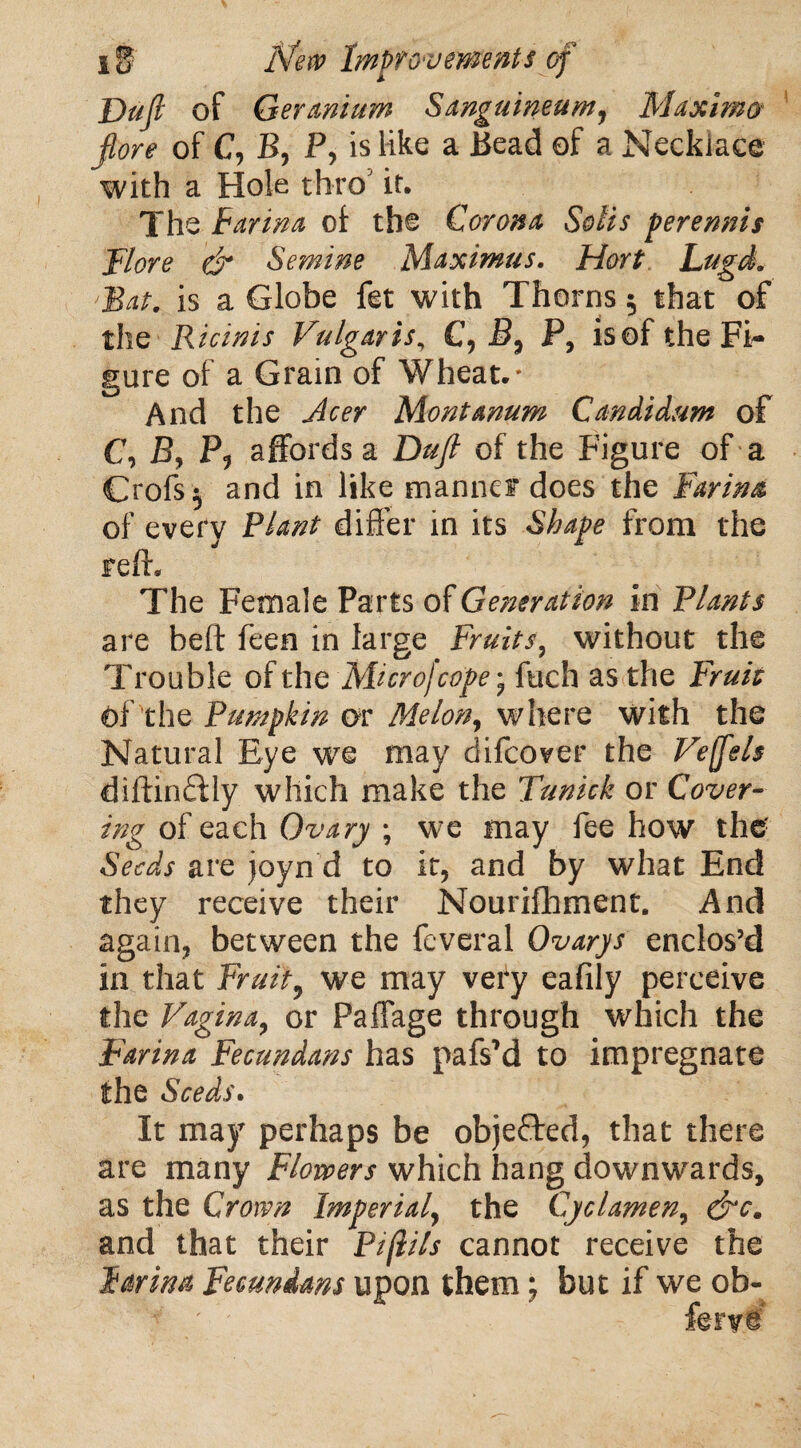 Dufi of Geranium Sanguineum, Maxima fore of C, B, P, is like a Bead of a Necklace with a Hole thro5 if. The Farina of the Corona Solis per emus Flore & Semine Maximus. Hart Lugd. Bat. is a Globe fet with Thorns 5 that of the Ricinis Vulgaris, C, B, P, is of the Fi¬ gure of a Grain of Wheat.* And the Acer Montanum Candidum of C\ By P, affords a Dufi of the Figure of a Crofs } and in like manner does the Farina of every Plant differ in its Shape from the reft. The Female Parts of Generation In Plants are heft feen in large Fruits, without the Trouble of the Mi cr of cope* fuch as the Fruit Of the Pumpkin or Melon, where with the Natural Eye we may difcover the Veffels diftinffly which make the Tunick or Cover¬ ing of each Ovary ; we may fee how the Seeds are joyn d to it, and by what End they receive their Nourifhment. And again, between the feveral Ovarys enclos’d in that Fruity we may very eafily perceive the Vagina, or Paffage through which the Farina Fecundans has pafsM to impregnate the Seeds• It may perhaps be objected, that there are many Flowers which hang downwards, as the Crown Imperial, the Cyclamen, &c. and that their Pi/lils cannot receive the Farina Fecundans upon them; but if we ob-