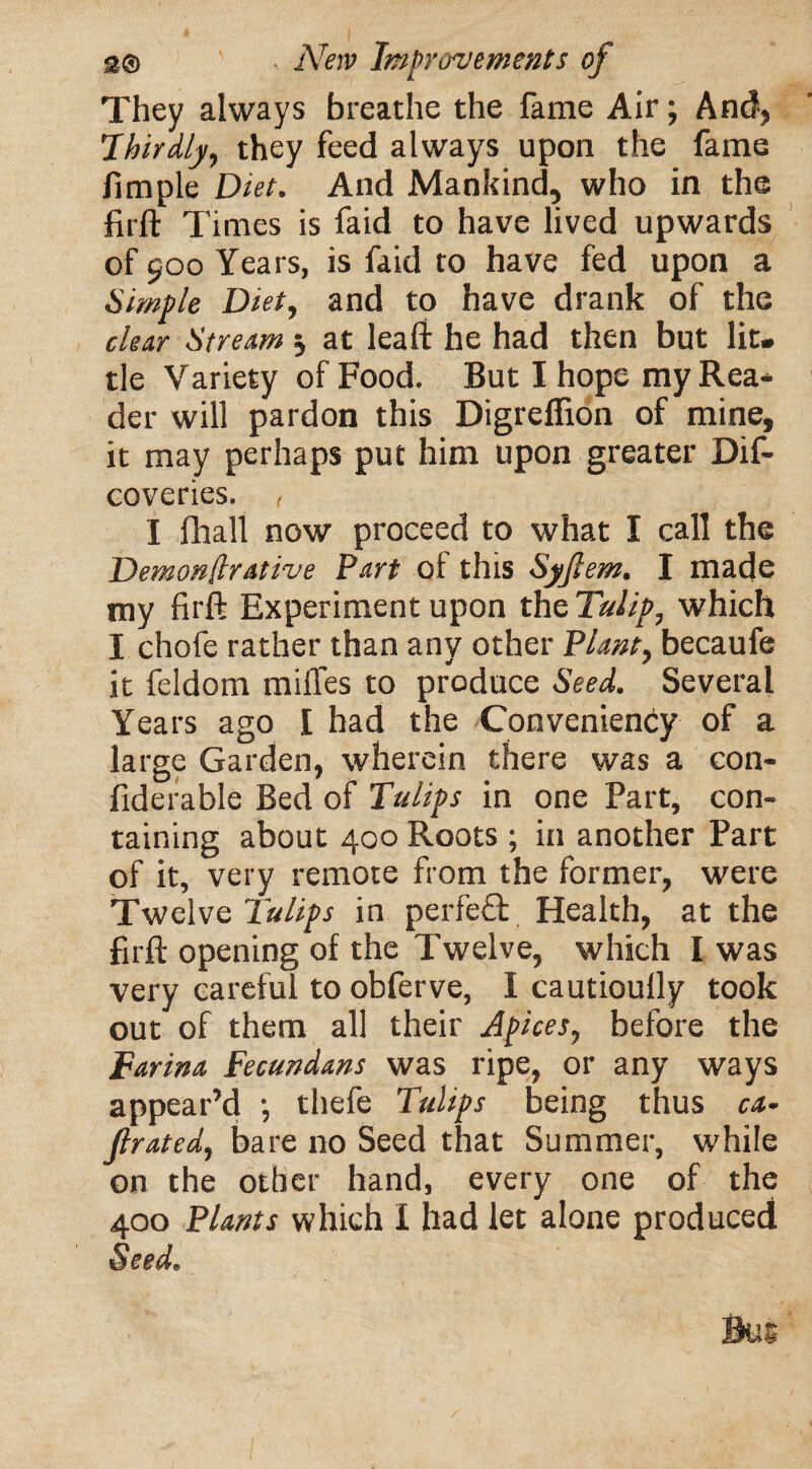 They always breathe the fame Air; And, Thirdly, they feed always upon the fame fimple Diet. And Mankind, who in the firft Times is faid to have lived upwards of 900 Years, is faid to have fed upon a Simple Diet, and to have drank of the clear Stream 5 at leaft he had then but lit¬ tle Variety of Food. But I hope my Rea¬ der will pardon this Digreflion of mine, it may perhaps put him upon greater Dif- coveries. < I fhall now proceed to what I call the Demonfirative Part of this Syfiem. I made my firft Experiment upon the Tulip, which I chofe rather than any other Plant, becaufe it feldom mifles to produce Seed. Several Years ago I had the Conveniency of a large Garden, wherein there was a con- fiderable Bed of Tulips in one Part, con¬ taining about 400 Roots; in another Part of it, very remote from the former, were Twelve Tulips in perfect Health, at the firft opening of the Twelve, which I was very careful to obferve, I cautioully took out of them all their Apices, before the Farina Tecundans was ripe, or any ways appear’d ; thefe Tulips being thus ca- Jlrated, bare no Seed that Summer, while on the other hand, every one of the