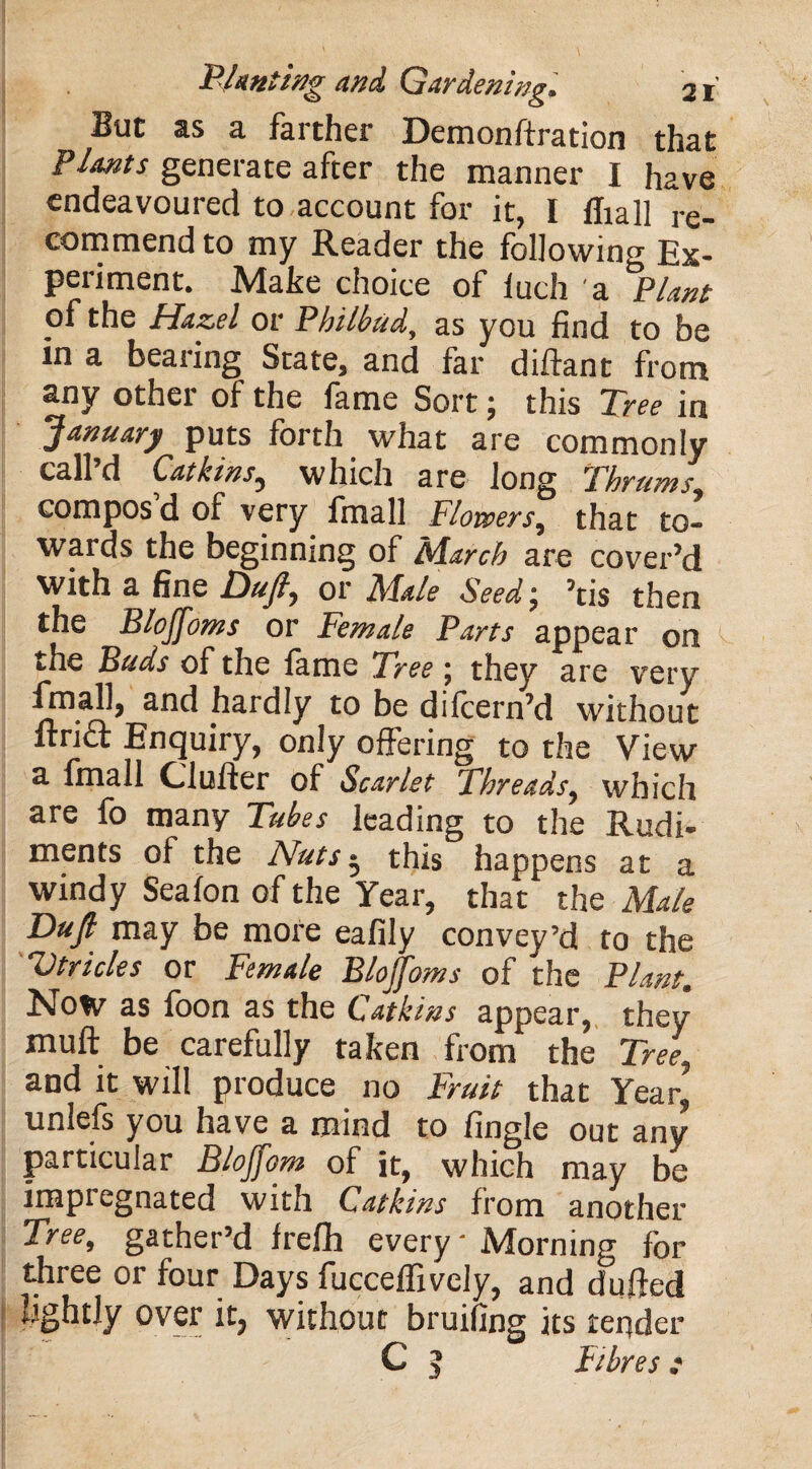 But as a farther Demonfixation that Plants generate after the manner I have endeavoured to account for it, I lliall re¬ commend to my Reader the following Ex¬ periment. Make choice of iuch a Plant of the Hazel or Philbud, as you find to be in a bearing State, and far diftant from any other of the fame Sort; this Tree in January puts forth what are commonly call’d Catkins., which are long Thrums compos d of very fmall Flowers, that to¬ wards the beginning of March are cover’d with a fine Duft, or Male Seed; his then the Blojfoms or Female Parts appear on the Buds of the lame Tree \ they are very (mail, and hardly to be dilcern’d without ftrift Enquiry, only offering to the View a fmall Cl offer of Scarlet Threads, which are fo many Tubes leading to the Rudi¬ ments of the Nuts • this happens at a windy Seafon of the Year, that the Male Dujl may be more eafily convey’d to the Utricles or Female Blojfoms of the Plant. Now as foon as the Catkins appear, they xnuft be carefully taken from the Tree*, and it will produce no Fruit that Year* unlefs you have a mind to fingle out any particular Blojfom of it, which may be impregnated with Catkins from another Tree, gather’d frefh every- Morning for three or four Days fucceffivcly, and dufted ^ghtly over it, without bruiiing its tender C 5 tibres :