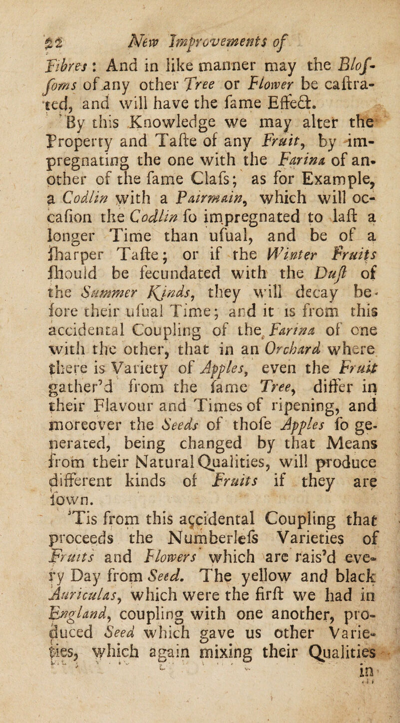 Fibres : And in like manner may the Blof- of .any other Tw or Flower be caftra- ied? and will have the fame Effe£h By this Knowledge we may alter the property and Tafte of any Fruit, by im¬ pregnating the one with the Faria* of am other of the fame Clafs; as for Example, a Codlin with a Pairmain, which will oc- cafion the Codim fo impregnated to la ft a longer Time than ufual, and be of a {harper Tafte; or if rhe Winter Fruits fhould be fecundated with the Dufl of the Summer Kjnds, they will decay be¬ fore their ufual Time; and it is from this accidental Coupling of the. Farm* of one with the other, that in an Orchard where there is Variety of Apples, even the Fruit gather’d from the fame Tree, differ in their Flavour and Times of ripening, and moreover the Seeds of thofe Apples fo ge¬ nerated, being changed by that Means from their Natural Qualities, will produce different kinds of Fruits if they are iown. JTis from this accidental Coupling that proceeds the Numberlefs Varieties of Fruits and Flowers which are rais’d eve¬ ry Day from Seed. The yellow and black Auriculas, which were the firft we had in England, coupling with one another, pro¬ duced Seed which gave us other Varie¬ ties, which again mixing their Qualities