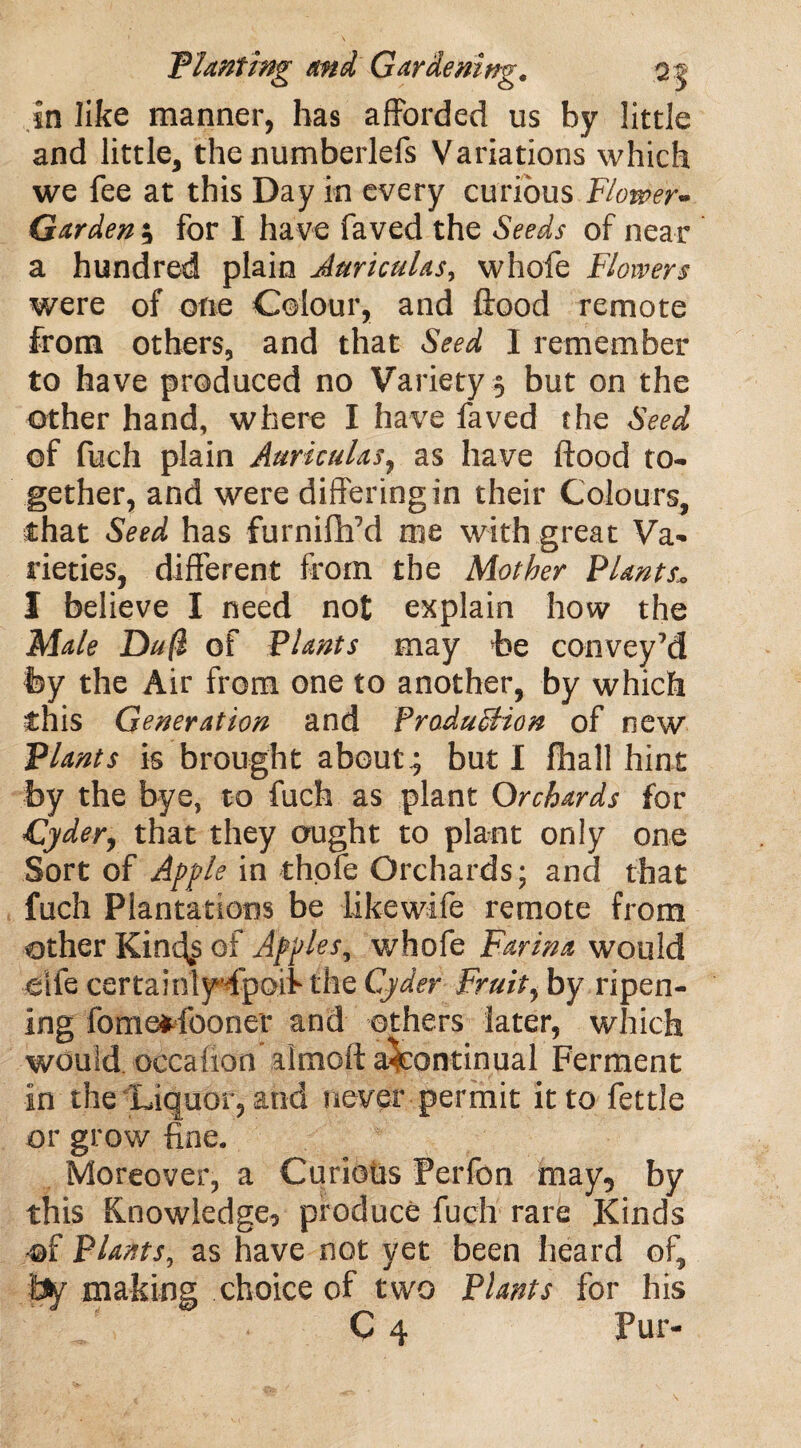 in like manner, has afforded us by little and little, the numberlefs Variations which we fee at this Day in every curious Flower- Garden ; for I have faved the Seeds of near a hundred plain Auriculas, whofe Flowers were of one Colour, and flood remote from others, and that Seed I remember to have produced no Variety $ but on the other hand, where I have faved the Seed of fuch plain Auriculas, as have flood to¬ gether, and were differing in their Colours, that Seed has furnifh’d me with great Va¬ rieties, different from the Mother Plants I believe I need not explain how the Male Du(l of Plants may be convey’d fey the Air from one to another, by which this Generation and Pradu&ion of new Plants is brought about; but I fhall hint by the bye, to fuch as plant Orchards for Cyder, that they ought to plant only one Sort of Apple in thole Orchards; and that fuch Plantations be likewife remote from other Kin-^s of Apples, whofe Farina would eife certainlyfipoif the Cyder Fruity by ripen¬ ing fomofr-iboner and others later, which would oecafion almofla^continual Ferment In the Liquor, and never permit it to fettle or grow fine. Moreover, a Curious Perfon may5 by this Knowledge, produce fuch rare Kinds of Plants, as have not yet been heard of, by making choice of two Plants for his