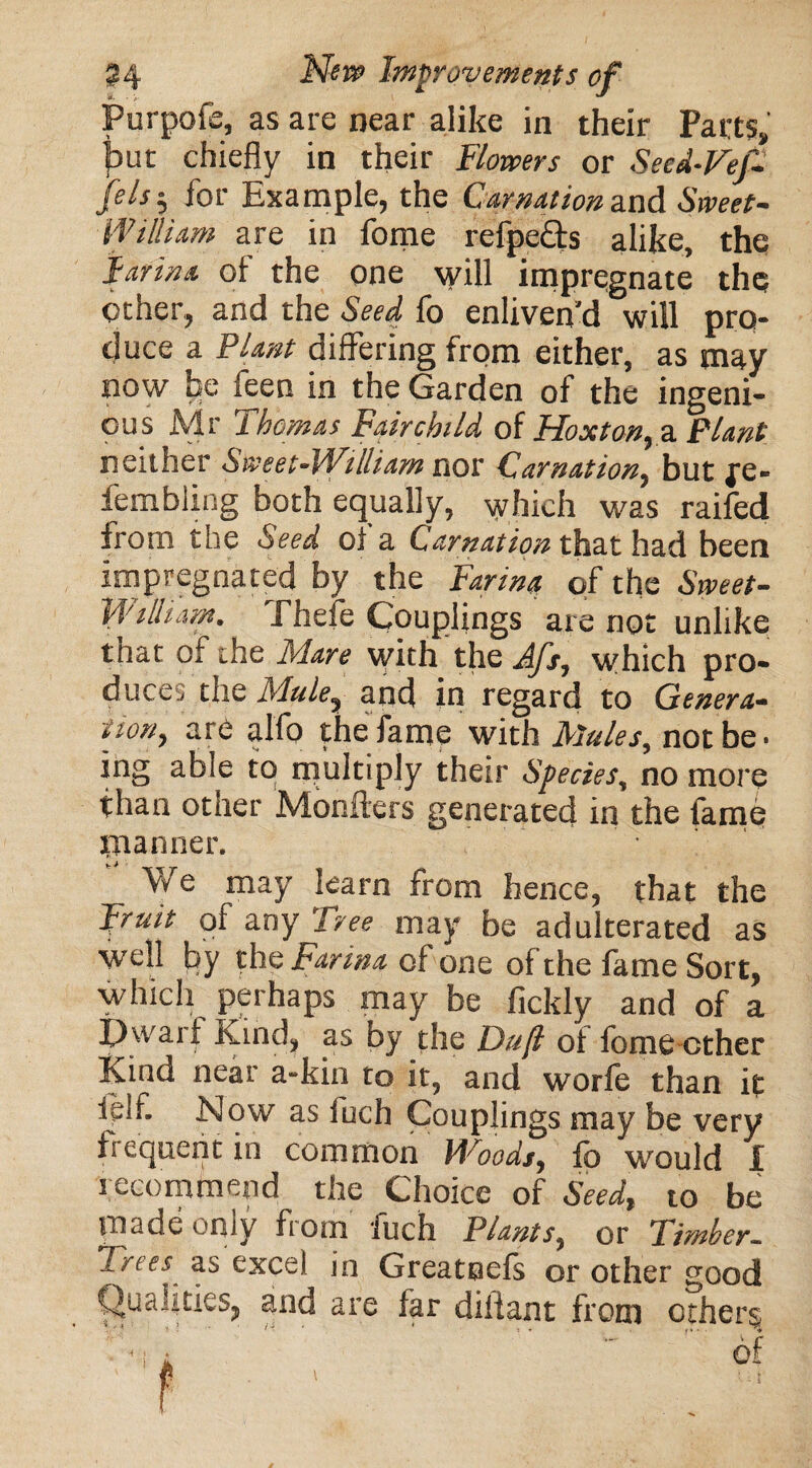 Purpofe, as are near alike in their Parts, fcut chiefly in their Bowers or Seed-Vef- feist, for Example, the Carnation and Sweet- William are in fome refpe&s alike, the farina of the one will impregnate the Other, and the Seed fb enliven’d will pro¬ duce a Plant differing from either, as may now be feen in the Garden of the ingeni¬ ous Mr Thomas Fairchild of Hoxton, a Plant neither Sweet-William nor Carnation, but fe- fembling both equally, which was raifed from the Seed oi a Carnation that had been impregnated by the Farina of the Sweet- William. Thefe Couplings are not unlike that of the Mare with the Afs, which pro¬ duces the Mule, and in regard to Genera¬ tion, are alfo the fame with Mules, not be. ing able to multiply their Species, no more than other Monfters generated in the fame manner. We may learn from hence, that the Fruit of any Tree may be adulterated as well by the Farina of one of the fame Sort, which perhaps may be fickly and of a Dwarf Kind, as by the Duft of fome ether Kind near a-kin to it, and worie than it tdf. Now as fuch Couplings may be very frequent in common Woods, fb would I recommend the Choice of Seed, to be made only from fuch Plants, or Timber. Trees as excel m Greatnefs or other good Qualities, and are far diiiant from others.