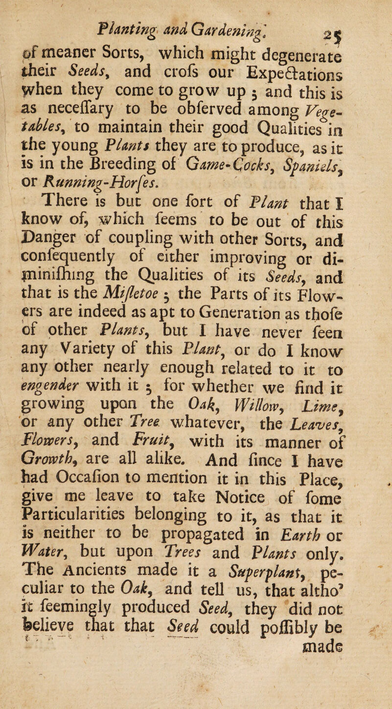 of meaner Sorts, which might degenerate their Seeds, and crofs our Expectations when they come to grow up ; and this is as necelfary to be obferved among Vege¬ tables, to maintain their good Qualities in the young Plants they are to produce, as it is in the Breeding of Game-Cocks, Spaniels, or Running-Horfes. There is but one fort of Plant that I know of, which feems to be out of this Danger of coupling with other Sorts, and confequently of either improving or di- piinifhing the Qualities of its Seeds, and that is the Mijletoe 5 the Parts of its Flow¬ ers are indeed as apt to Generation as thole of other Plants, but I have never feen any Variety of this Plant, or do I know any other nearly enough related to it to engender with it $ for whether we find it growing upon the Oak, Willow, Lime, or any other Tree, whatever, the Leaves, Flowers, and Fruit, with its manner of Growth, are all alike. And fince I have had Occafion to mention it in this Place, give me leave to take Notice of fome Particularities belonging to it, as that it is neither to be propagated in Earth or Water, but upon Trees and Plants only. The Ancients made it a Superplant, pe¬ culiar to the Oak, and tell us, that altho’ it feemingly produced Seed, they did not feelieve that that Seed could poffibly be made