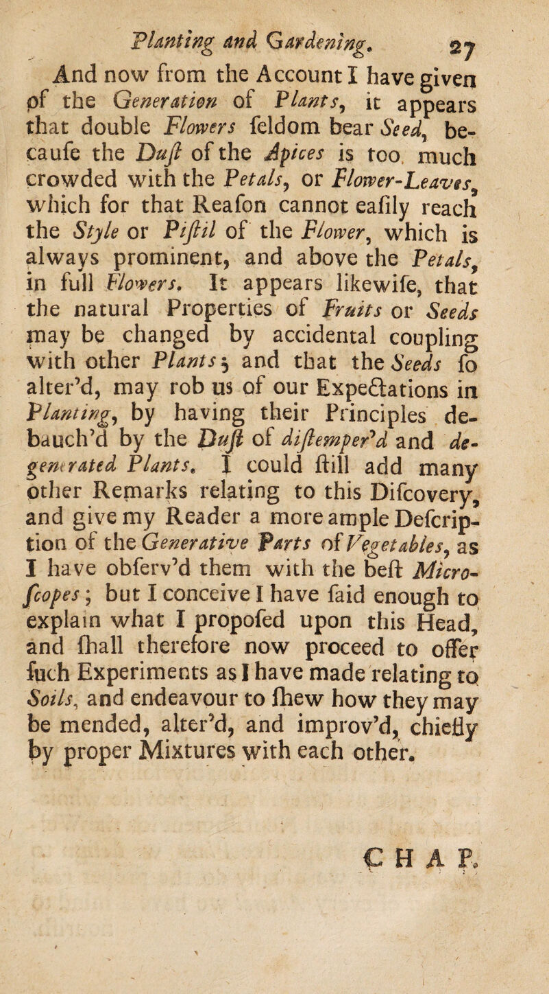 And now from the Account I have given pf the Generation of Plants, it appears that double Flowers feldom bear Seed, be- caufe the Dujl of the Apices is too much crowded with the Petals, or Flower-Leaves which for that Reafon cannot eafily reach the Style or Pijlil of the Flower, which is always prominent, and above the Petals. in full Flowers. It appears likewife, that the natural Properties of Fruits or Seeds may be changed by accidental coupling with other Plants j and that the Seeds fo alter’d, may rob us of our Expectations in Planting, by having their Principles de¬ bauch’d by the Dujl of diflempepd and de¬ gemrated Plants. I could ftill add many other Remarks relating to this Difcovery, and give my Reader a more ample Defcrip- tion of the Generative Parts of Vegetables, as I have obferv’d them with the beft Micro¬ scopes ; but I conceive I have faid enough to explain what I propofed upon this Head, and fhall therefore now proceed to offer fuch Experiments as I have made relating to Soils, and endeavour to fhew how they may be mended, alter’d, and improv’d, chiefly by proper Mixtures with each other. CHAP,