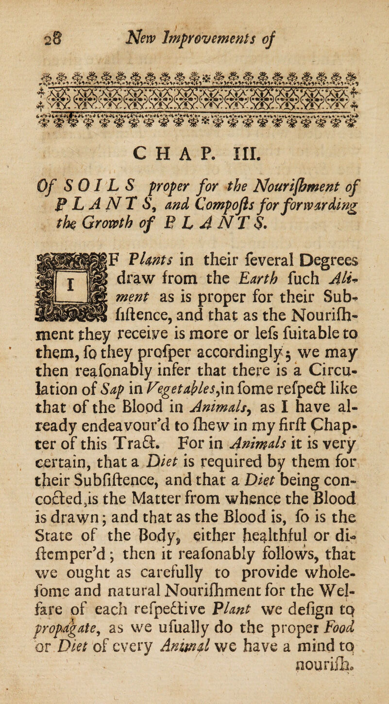 I CHAP. III. Of SOILS proper for the Nourishment of PLANT S, and Compojis for forwarding the Growth of PLANTS. F Plants in their feveral Degrees draw from the Earth fuch Ali¬ ment as is proper for their Sub-. hftence, and that as the Nourifh- ment they receive is more or lefs fuitable to them, fo they profper accordingly 5 we may then reafonably infer that there is a Circu¬ lation of Sap in Vegetables,infome refpeft like that of the Blood in Animals, as I have al¬ ready endeavour’d to fhew in my firft Chap- ter of this Traft. For in Animals it is very certain, that a Diet is required by them for their Subfiftence, and that a Diet being con- co£ted,is the Matter from whence the Blood is drawn; and that as the Blood is, fo is the State of the Body, either healthful or di* ftemper’d; then it reafonably follows, that we ought as carefully to provide whole- fome and natural Nourifhment for the Wel¬ fare of each refpedtive Plant we defign tq propagate, as we ufually do the proper Food or Diet of every Animal we have a mind tq nourifh.