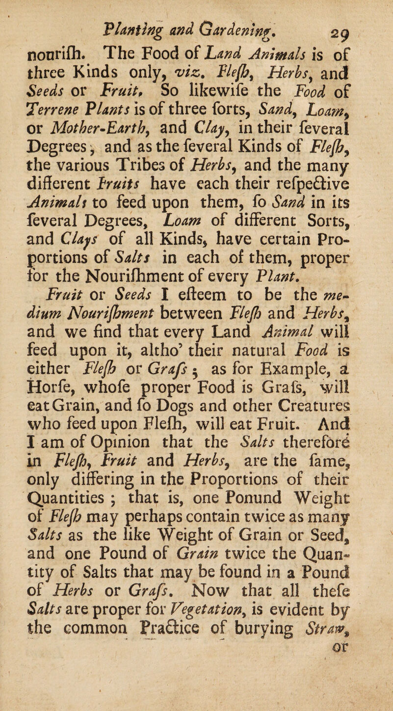 nonrifh. The Food of Land Animals is of three Kinds only, viz. Flefh, Herbs, and Seeds or Fruit. So likewife the Food of Terrene Plants is of three forts, Sand, Loam, or Mother-Earth, and Clay, in their feveral Degrees, and as the feveral Kinds of Flefh, the various Tribes of Herbs, and the many different Lruits have each their refpe&ive Animals to feed upon them, fo Sand in its feveral Degrees, Loam of different Sorts, and Clays of all Kinds, have certain Pro¬ portions of Salts in each of them, proper for the Nourifhment of every Plant. Fruit or Seeds I efteem to be the me¬ dium Nourifhment between Flefh and Herbs, and we find that every Land Animal will feed upon it, altho’ their natural Food is either Flefh or Grafs • as for Example, a Horfe, whofe proper Food is Grafs, will eat Grain, and fo Dogs and other Creatures who feed upon Flefh, will eat Fruit. And I am of Opinion that the Salts therefore in Flefh, Fruit and Herbs, are the fame, only differing in the Proportions of their Quantities ; that is, one Ponund Weight of Flefh may perhaps contain twice as many Salts as the like Weight of Grain or Seed, and one Pound of Grain twice the Quan¬ tity of Salts that may be found in a Pound of Herbs or Grafs. Now that all thefe Salts are proper for Vegetation, is evident by the common Pra&ice of burying Straw, or