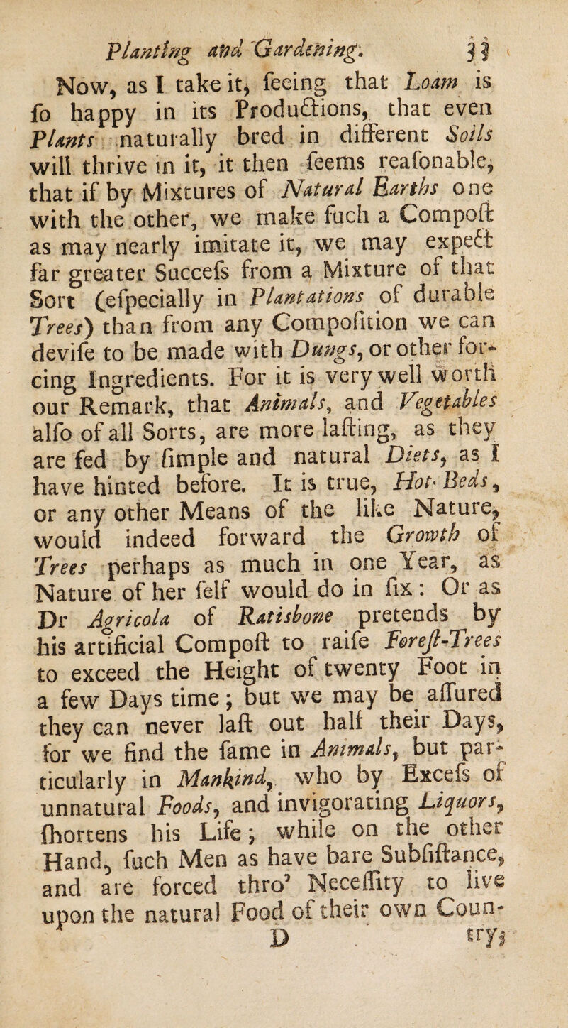 Now, as I take it, feeing that Loam is fo happy in its Productions, that even Plants naturally bred in different Soils will thrive in it, it then feems reafonable, that if by Mixtures of Natural Earths one with the other, we make fuch a Compel!: as may nearly imitate it, we may expeCt far greater Succefs from a Mixture of that Sort (efpecially in Plantations of durable Trees) than from any Compofuion we can devife to be made with Dungs, or other for- cing Ingredients. For it is very well worth our Remark, that Animals, and Vtgefahies alfo of all Sorts, are more lafting, as they are fed by Ample and natural Diets, as I have hinted before. It is true, Hot• Beds, or any other Means of the like Nature, would indeed forward the Growth of Trees perhaps as much in one liear, as Nature of her felf would do in fix: Or as Dr Agricola of Ratisbone pretends by his artificial Compoft to raife Fereft-Trees to exceed the Height of twenty Foot in a few Days time; but we may be affured they can never laft out half their Days, for we find the fame in Animals, but par¬ ticularly in Mankind, who by Excels of unnatural Foods, and invigorating Liquors, fhortens his Life; while on the other Hand, fuch Men as have bare Subfiftance, and are forced thro’ Neceffity to live upon the natural Food of their own Coua- D t>7*