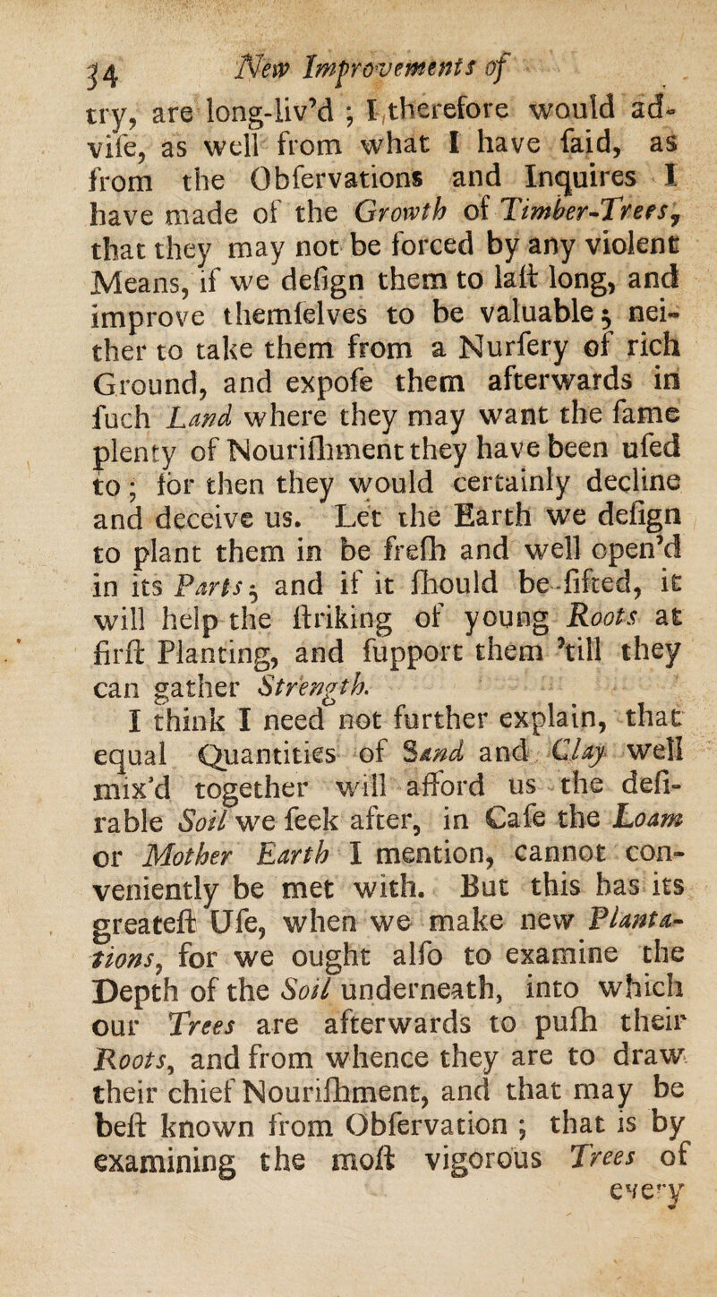 try, are long-liv’d ; I therefore would ad- vile, as well from what I have faid, as from the Obfervations and Inquires 1 have made of the Growth of Timber-Treesj that they may not be forced by any violent Means, if wedefign them to lall long, and improve themlelves to be valuable $ nei¬ ther to take them from a Nurfery of rich Ground, and expofe them afterwards in fuch Land where they may want the fame plenty of Nourifhment they have been ufed to; lor then they would certainly decline and deceive us. Let the Earth we delign to plant them in be frefh and well open’d in its Parts $ and if it fhould be lifted, it will help the ltriking of young Roots at lirft Planting, and fupport them ’till they can gather Strength. I think I need not further explain, that equal Quantities of Sand and Clay well mix'd together will afford us the defi- rable Soil we feek after, in Cafe the Loam or Mother Earth I mention, cannot con¬ veniently be met with. But this has its greateft UTe, when we make new Planta¬ tions, for we ought alfo to examine the Depth of the Soil underneath, into which our Trees are afterwards to pufh their Roots, and from whence they are to draw their chief Nounlhment, and that may be bell known from Obfervation ; that is by’ examining the moll vigorous Trees of every