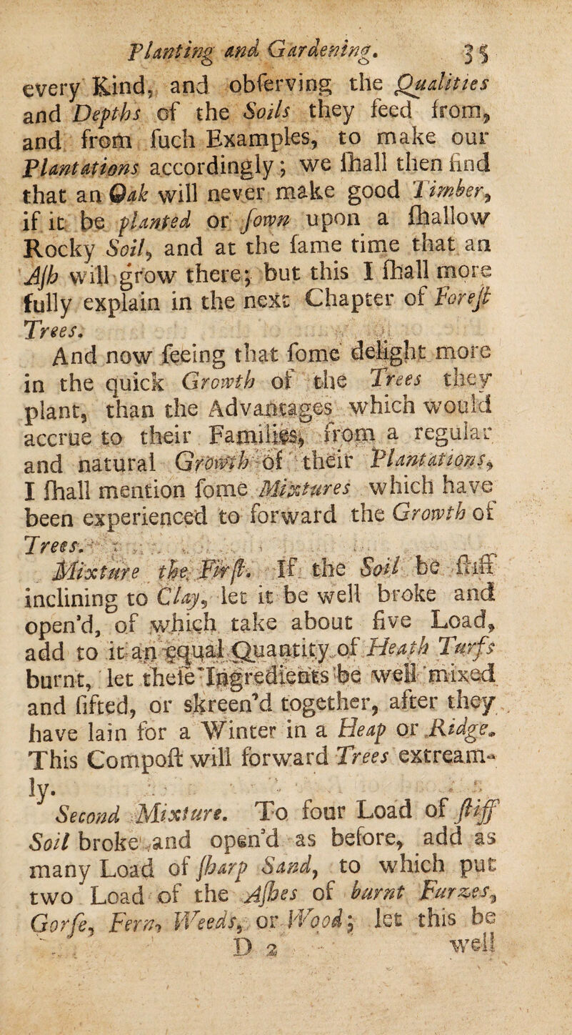 every Kind, and obferving the Qualities and Depths of the Soils they feed from, and from fuch Examples, to make our Plantations accordingly; we fhall then find that an Oak will never make good Timber, if it be planted or [own upon a fhallow Rocky Soil, and at the fame time that an Ajh will grow there*, but this I fhall more fully explain in the next Chapter of T'orejt Trees. And now feeing that fome delight more in the quick Growth of the Trees tuey* plant, than the Advantages which would accrue to their Famifigs* from ft regular and natural Growth of their Plantations, I fhall mention fome .Mixtures which have been experienced to forward the Growth of Trees. Mixture the. Tie'll- if the Soil be flift inclining to Clay, let it be well broke and open’d, of which take about five Load, add to it an equal C^uantity of Heat's Turfs burnt, let ihefo Ingredients foe well mixed and fifted, or skreen’d together, after they have lain for a Winter in a Heap or .Ridge. This Compoft will forward Trees extream- ly. Second Mixture. To four Load of ftiff Soil broke and open’d as before, add as many Load of jbarp Sand, to which put two' Load of the Jjbes of burnt Furzes, Gorfe, Tern, VTeeds, or H oodlet this 1- ' ' Da ■ well