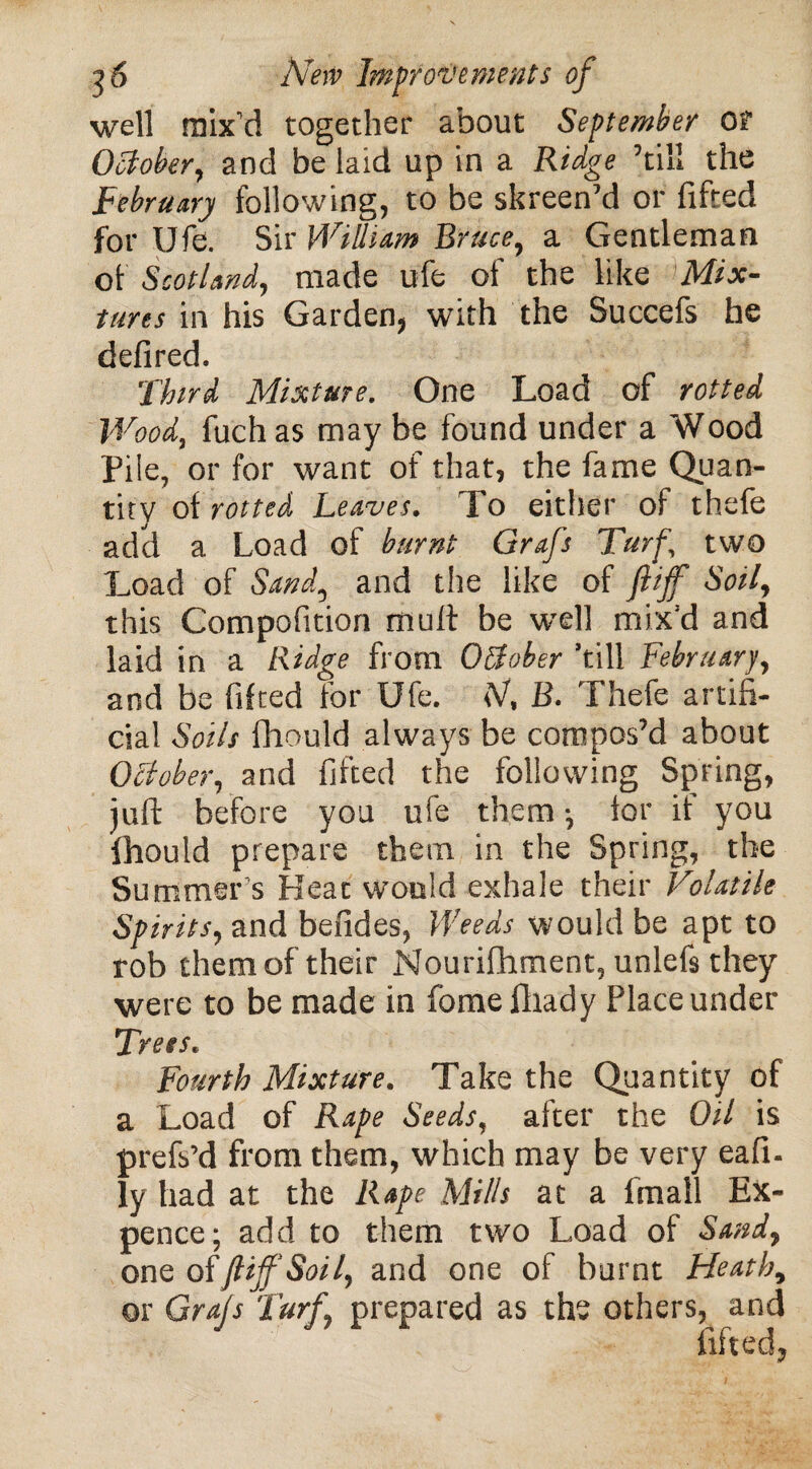 well mix’d together about September Of October, and be laid up in a Ridge ’till the February following, to be skreen’d or lifted for Ufe. Sir William Bruce, a Gentleman of Scotland, made ufe of the like Mix¬ tures in his Garden, with the Succefs he defired. Third Mixture. One Load of rotted Wood, fuch as may be found under a Wood Pile, or for want of that, the fame Quan¬ tity of rotted Leaves. To either of thefe add a Load of burnt Grafs Turf two Load of Sand, and the like of ftijf Soil, this Compofition mult be well mix'd and laid in a Ridge from October ’till February, and be lifted for Ufe. SJ, B. Thefe artifi¬ cial Soils fhould always be compos’d about October, and lifted the following Spring, juft before you ufe them ; lor it you fhould prepare them in the Spring, the Summer’s Heat would exhale their Volatile Spirits, and befides, Weeds would be apt to rob them of their Nourifhment, unlefs they were to be made in fome fliady Place under Trees. Fourth Mixture. Take the Quantity of a Load of Rape Seeds, after the Oil is prefs’d from them, which may be very eafi- ly had at the Rape Mills at a fmall Ex¬ pence; add to them two Load of Sand, one of ft iff Soil, and one of burnt Heath, or Grafs Turf, prepared as the others, and