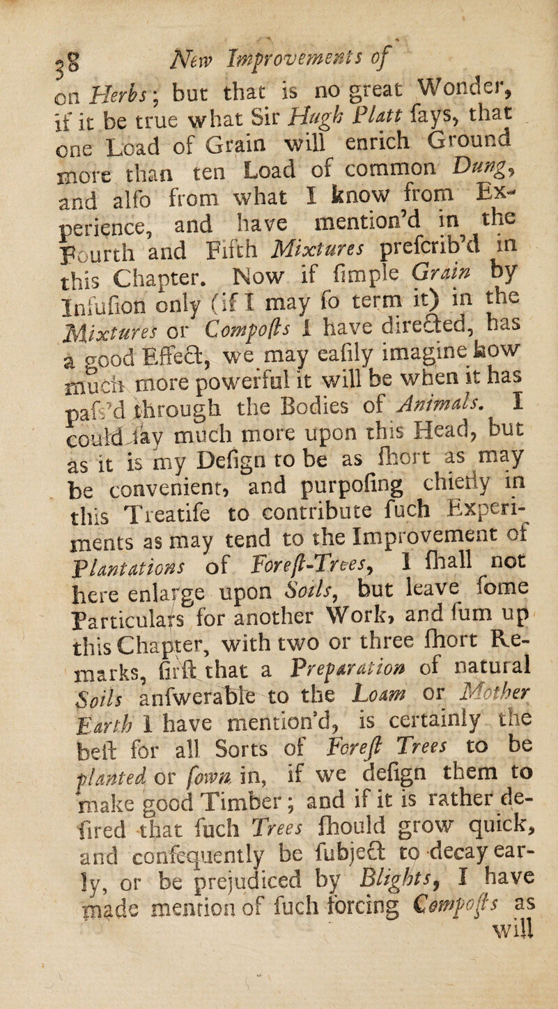 on Herbs; but that is no great Wonder, if it be true what Sir Hugh Platt fays, that one Load of Grain will enrich Ground more than ten Load of common Dung, and alfo from what I know from Ex¬ perience, and have mention’d in the Fourth and Fifth Mixtures prefcrib’d m this Chapter. Now if fimple Grain by Infufxon only (if I may fo term it) in the Mixtures or CompoQs 1 have direQed, has a good Effect, we may eafily imagine how much more powerful it will be when it has pais’d through the Bodies of Animals. I could lay much more upon this Head, but as it is my Defign to be as fhort as may be convenient, and purpofing chietiy in this Treatife to contribute fuch Experi¬ ments as may tend to the Improvement of Plantations of Foref-Trees, 1 fhall not here enlarge upon Soils, but leave feme Particulars for another Work, and fum up this Chapter, with two or three fhort Re¬ marks, Gift that a Preparation of natural Soils anfwerable to the Loam or Mother Earth 1 have mention’d, is certainly the bell for all Sorts of Forefi Trees to be planted or [own, in, if we defign them to make good Timber; and if it is rather de¬ fied that fuch Trees fhould grow quick, and confcquently be fubjeFt to decay ear¬ ly, or be prejudiced by Blights, I have made mention of fuch forcing Cempofs as will
