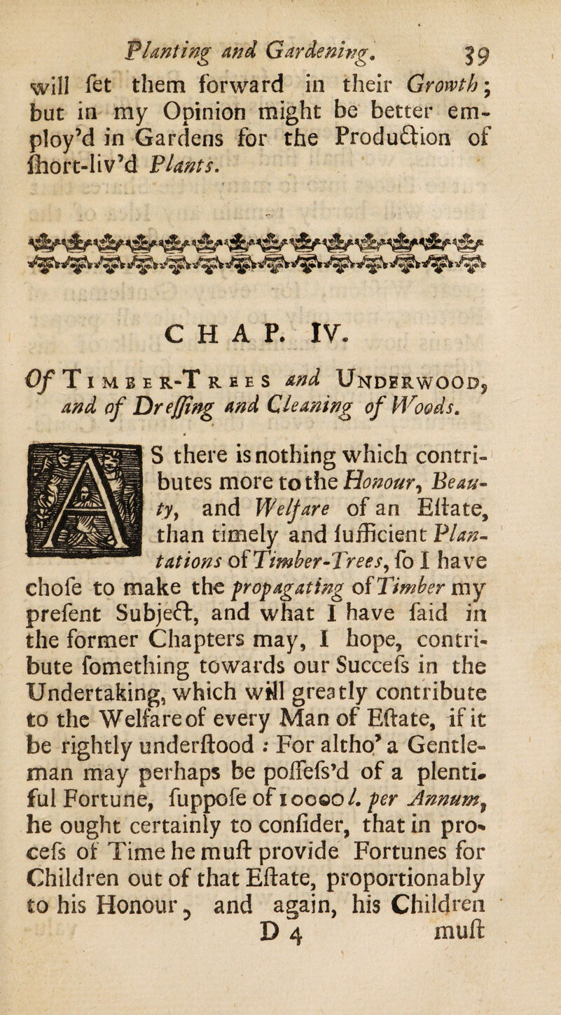 will fet them forward in their Growth; but in my Opinion might be better em¬ ploy’d in Gardens for the Production of fhort-Iiv’d Plants. CHAP. IV 0/T 1 mbe r*T r ee s and Undbrwoodj and of Dr effing and Cleaning of Woods. * S there is nothing which contri¬ butes more to the Honour, Beau¬ ty, and Welfare of an Eftate, than timely and furficient Plan¬ tations oiTimber-Trees, fo I have chofe to make the propagating of Timber my prefent Subject, and what I have laid in the former Chapters may, I hope, contri¬ bute fomething towards our Succefs in the Undertaking, which will greatly contribute to the Welfareof every Man of Eftate, if it be rightly underftood ; For altho* a Gentle¬ man may perhaps be poffefs’d of a plenti* ful Fortune, fuppofe of 10000/. per Annum7 he ought certainly to confider, that in pro* cefs of Time he muft provide Fortunes for Children out of that Eftate, proportionably to his Honour 0 and again, his Children D 4 muft