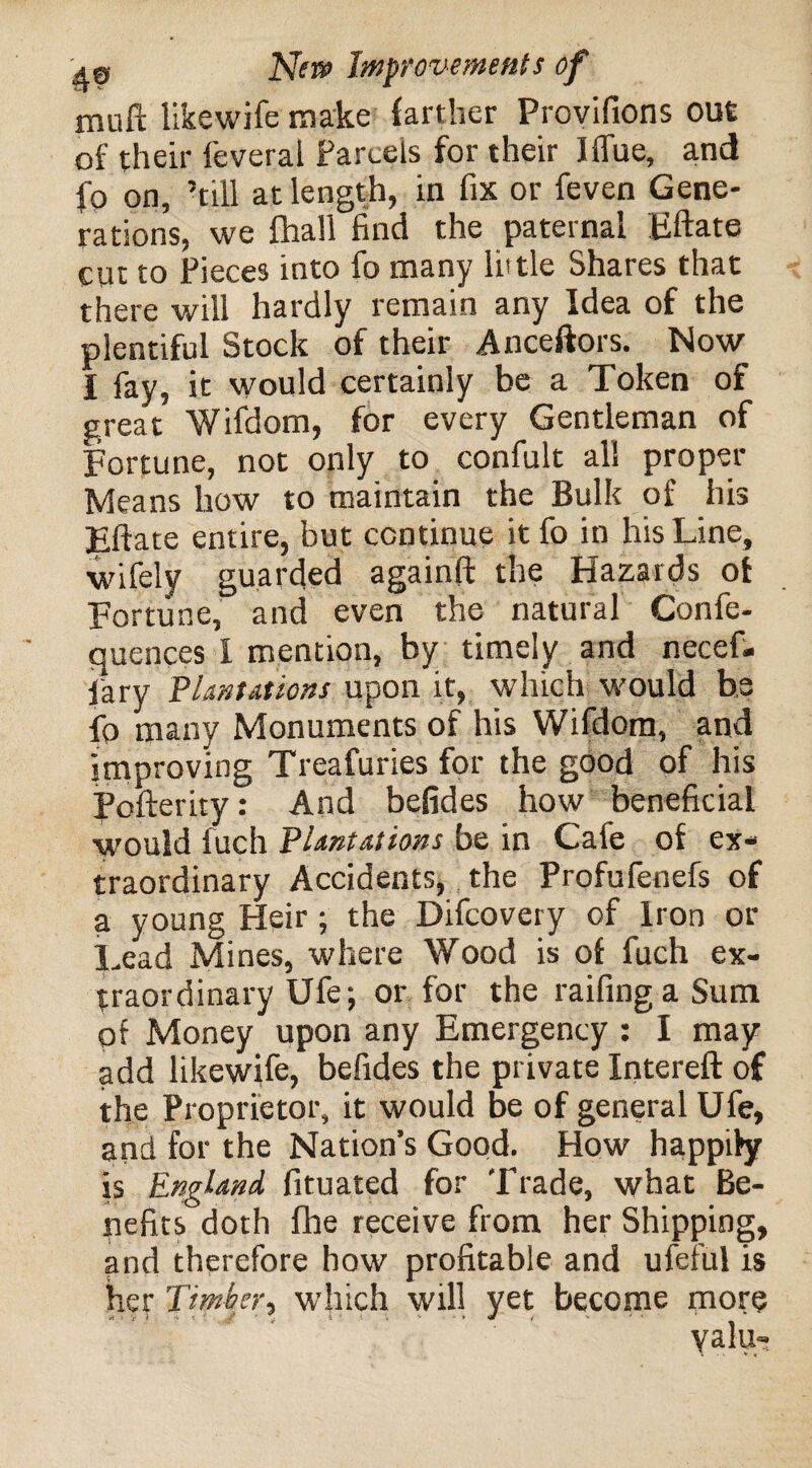 mull likewife make farther Provisions out of their feveral Parcels for their Iflue, and fo on, ’till at length, in fix or feven Gene¬ rations, we fhall find the paternal Eftate cut to Pieces into fo many little Shares that there will hardly remain any Idea of the plentiful Stock of their Anceftors. Now I fay, it would certainly be a Token of great Wifdom, for every Gentleman of Fortune, not only to confult all proper Means how to maintain the Bulk of his Eftate entire, but continue it fo in his Line, wifely guarded againft the Hazards of Fortune, and even the natural Confe- quences I mention, by timely and necef- fary Plantations upon it, which would be fo many Monuments of his Wifdom, and improving Treafuries for the good of his Pofterity: And befides how beneficial would fuch Plantations be in Cafe of ex¬ traordinary Accidents, the Profufenefs of a young Heir; the Difcovery of Iron or Lead Mines, where Wood is of fuch ex¬ traordinary Ufe; or for the raifing a Sum pf Money upon any Emergency : I may- add likewife, befides the private Intereft of the Proprietor, it would be of general Ufe, and for the Nation’s Good. How happily is England fituated for Trade, what Be¬ nefits doth fhe receive from her Shipping, and therefore how profitable and ufeful is her Timber, which will yet become more yalu-