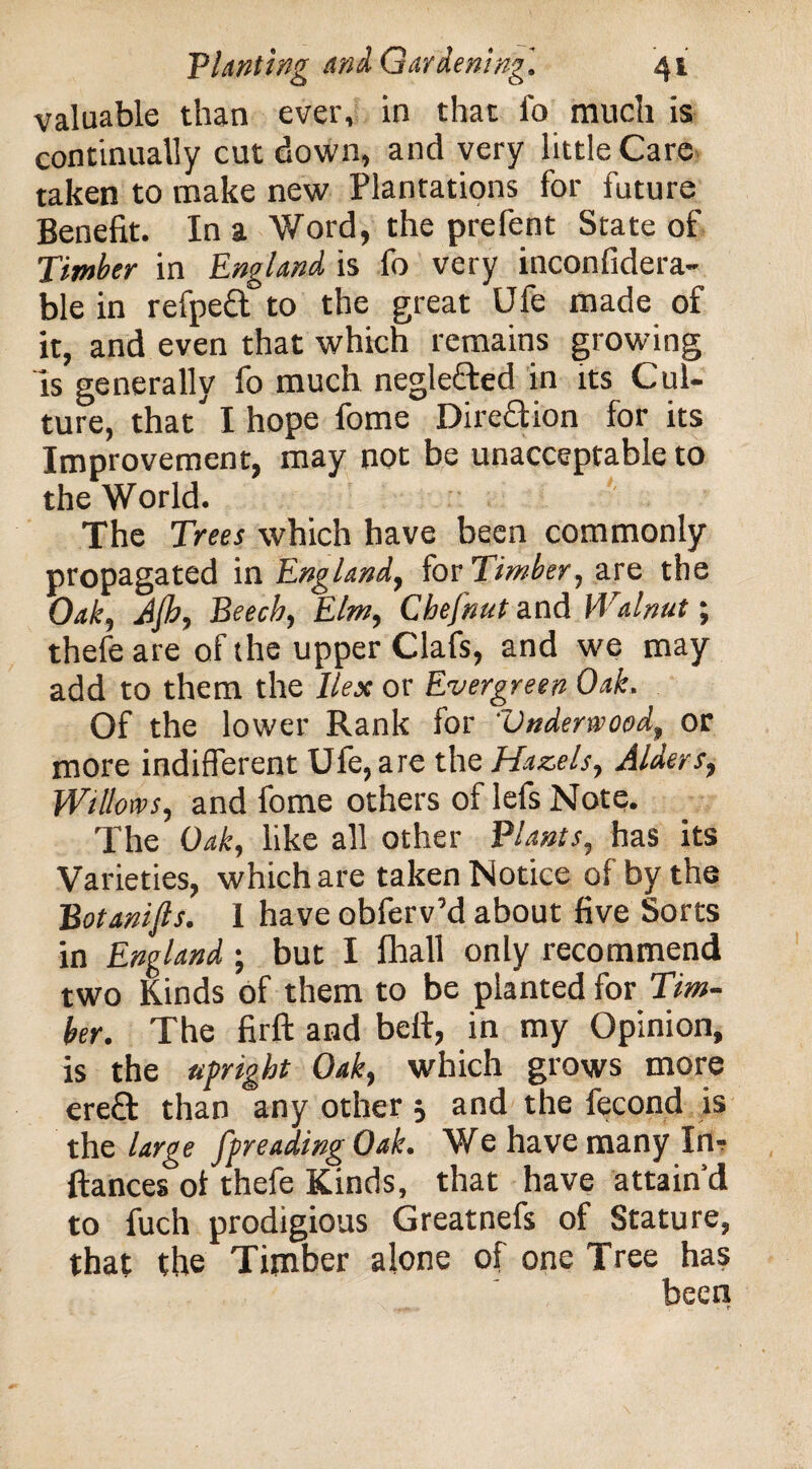 valuable than ever, in that fo much is continually cut down, and very little Care taken to make new Plantations for future Benefit. In a Word, the prefent State of Timber in England is fo very inconfidera- ble in refpeft to the great Ufe made of it, and even that which remains growing is generally fo much neglefted in its Cul¬ ture, that^ I hope fome Dire&ion for its Improvement, may not be unacceptable to the World. The Trees which have been commonly propagated in England, for Timber, are the Oak, Jjh, Beech, Elm, Chefnut and Walnut; thefe are of the upper Clafs, and we may add to them the Ilex or Evergreen Oak. Of the lower Rank for 'Underwood, or more indifferent Ufe, are the Hazels, Alders, Willows, and fome others of lefs Note. The Oak, like all other Plants, has its Varieties, which are taken Notice of by the Botanijls. I have obferv’d about five Sorts in England; but I fhall only recommend two Kinds of them to be planted for Tim¬ ber. The firft and bell, in my Opinion, is the upright Oak, which grows more ere& than any other 5 and the fecond is the large spreading Oak. We have many In- ftances ot thefe Kinds, that have attain'd to fuch prodigious Greatnefs of Stature, that the Timber alone of one Tree has