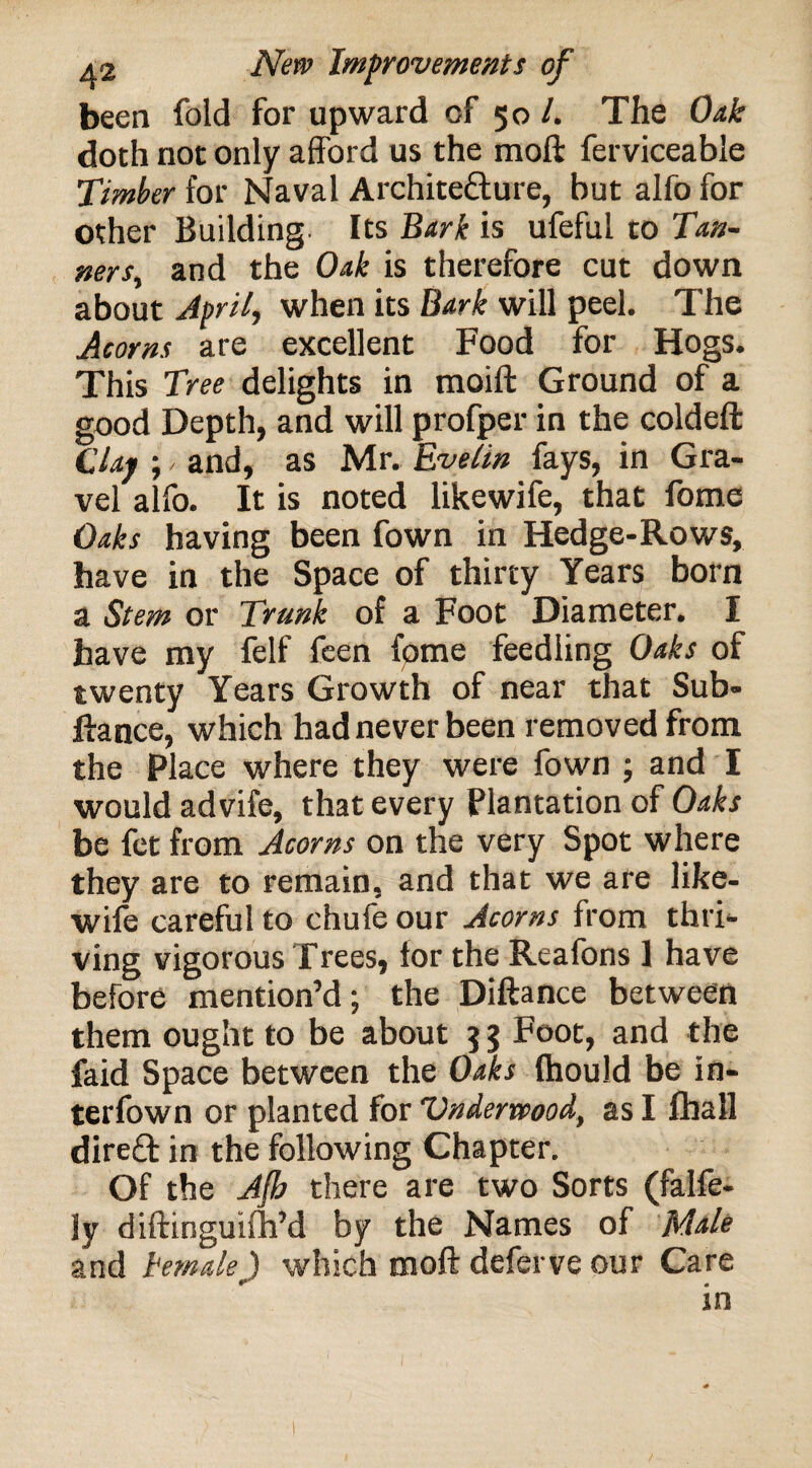 been fold for upward cf 50 /. The Oak doth not only afford us the moft ferviceable Timber for Naval Architecture, but alfo for other Building Its Bark is ufeful to Tan- ners, and the Oak is therefore cut down about April, when its Bark will peel. The Acorns are excellent Food for Hogs. This Tree delights in moift Ground of a good Depth, and will profper in the coldeft Clay ;, and, as Mr. Evelin fays, in Gra¬ vel alfo. It is noted likewife, that fome Oaks having been fown in Hedge-Rows, have in the Space of thirty Years born a Stem or Trunk of a Foot Diameter. I have my felf feen fome feedling Oaks of twenty Years Growth of near that Sub- ftance, which had never been removed from the Place where they were fown ; and I would advife, that every Plantation of Oaks be fet from Acorns on the very Spot where they are to remain, and that we are like¬ wife careful to chufe our Acorns from thri¬ ving vigorous Trees, for the Reafons 1 have before mention’d; the Diftance between them ought to be about 5 3 Foot, and the faid Space between the Oaks (hould be in- terfown or planted for Underwood, as I fhall direft in the following Chapter. Of the Afb there are two Sorts (falfe- Jy diftinguifh’d by the Names of Male and temale) which moft deferve our Care 10