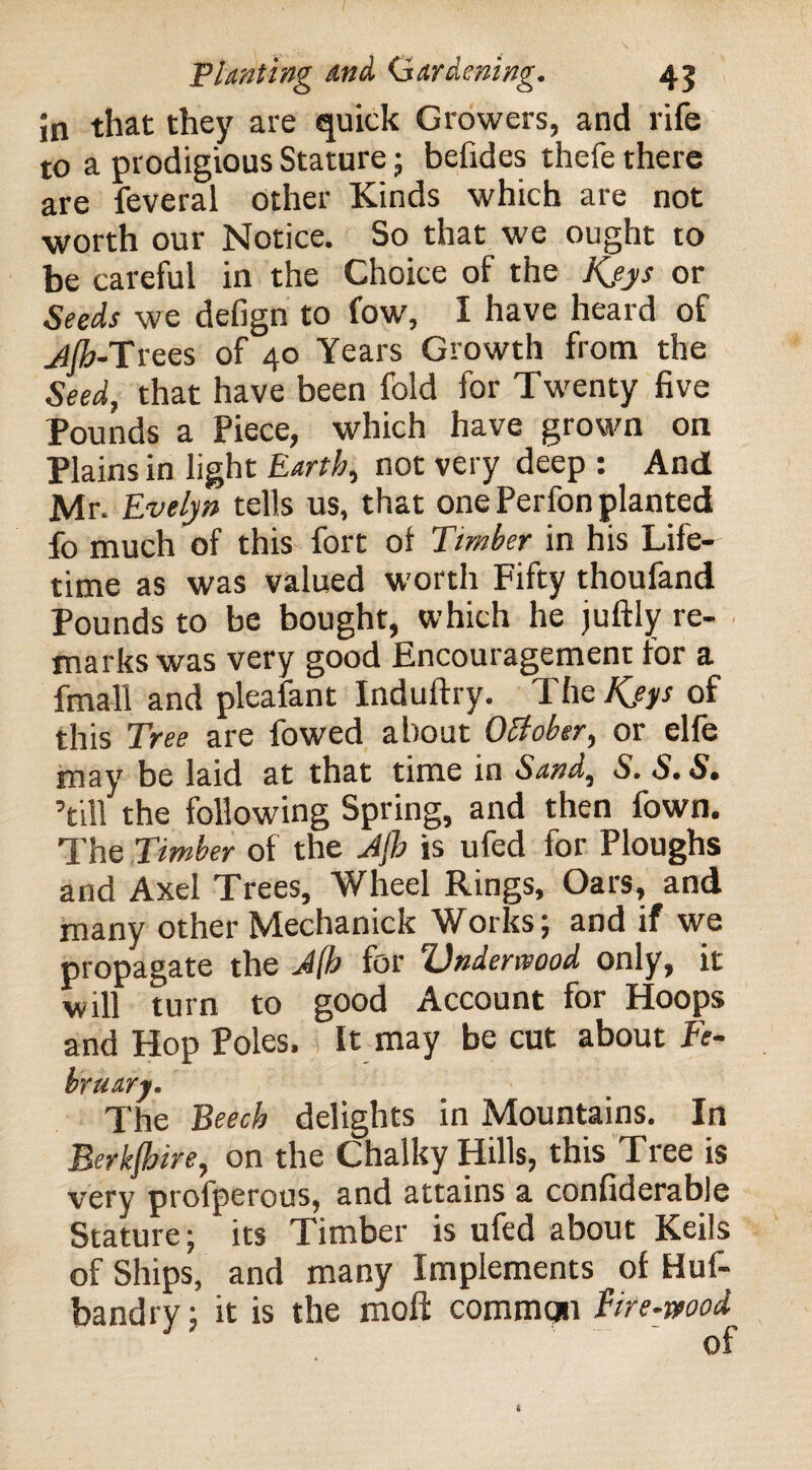 Jn that they are quick Growers, and rife to a prodigious Stature; befides thefe there are feveral other Kinds which are not worth our Notice. So that we ought to be careful in the Choice of the Kjys or Seeds we defign to fow, I have heard of jjh-Trees of 40 Years Growth from the Seed, that have been fold for Twenty five Pounds a Piece, which have grown on Plains in light Earth, not very deep : And Mr. Evelyn tells us, that one Perfon planted fo much of this fort of Timber in his Life¬ time as was valued worth Fifty thoufand Pounds to be bought, which he juftly re¬ marks was very good Encouragement for a fmall and pleafant Induftry. The Kjys of this Tree are fowed about October, or elfe may be laid at that time in Sand, S. S.S. ’till the following Spring, and then fown. The Timber of the Jjh is ufed for Ploughs and Axel Trees, Wheel Rings, Oars, and many other Mechanick Works; and if we propagate the J[b for Vndenvood only, it will turn to good Account for Hoops and Hop Poles, It may be cut about Fe¬ bruary. The Beech delights in Mountains. In Berkshire, on the Chalky Hills, this Tree is very profperous, and attains a confiderable Stature; its Timber is ufed about Keils of Ships, and many Implements of Huf- bandry; it is the moft commqn Fire-wood of