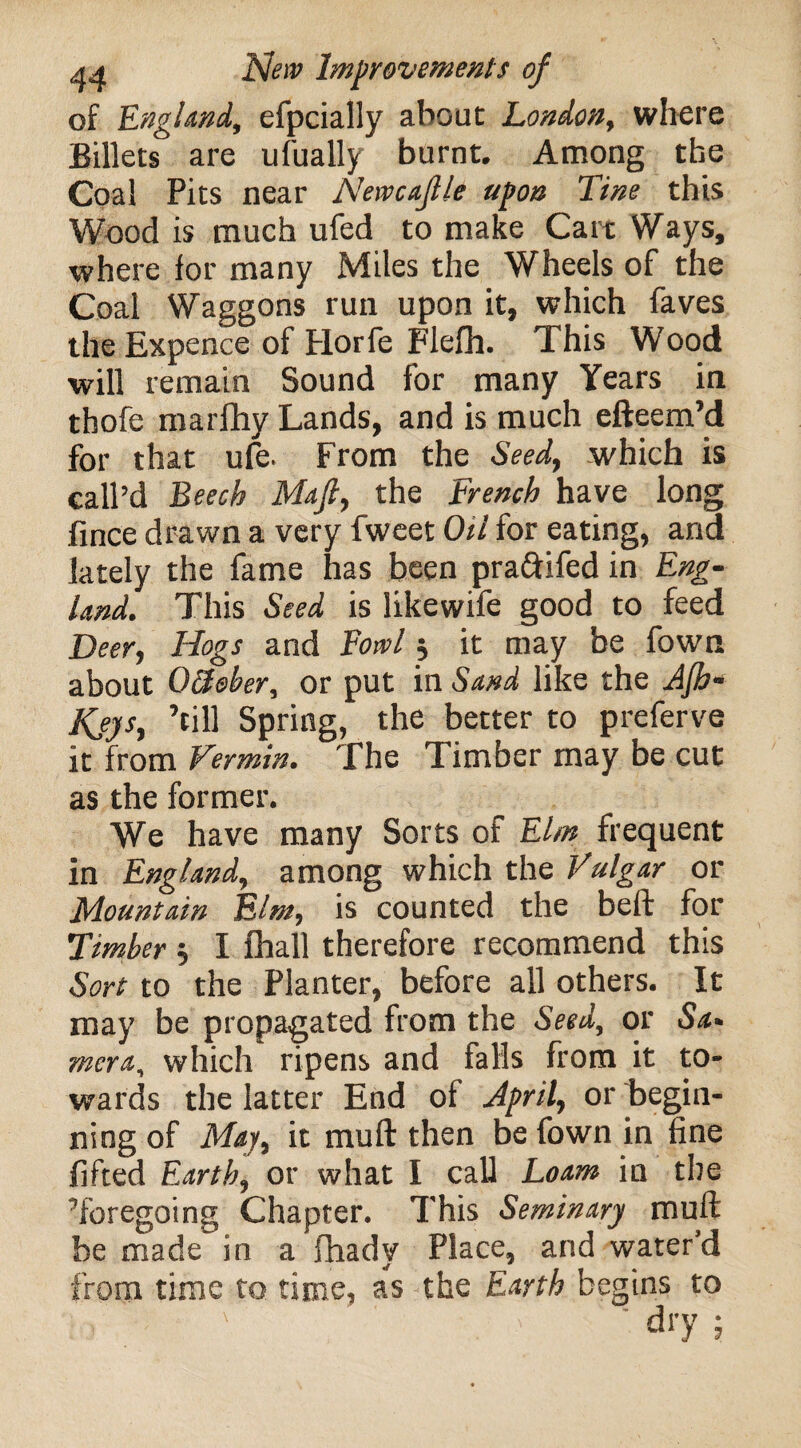 of England, efpcially about London, where Billets are ufually burnt. Among the Coal Pits near Newcajlle upon Tine this Wood is much ufed to make Cart Ways, where for many Miles the Wheels of the Coal Waggons run upon it, which faves the Expence of Horfe Flefh. This Wood will remain Sound for many Years in thofe marfhy Lands, and is much efteem’d for that ufe. From the Seed, which is call’d Beech Maft, the French have long fince drawn a very fweet Oil for eating, and lately the fame has been praftifed in Eng¬ land, This Seed is likewife good to feed Deer, Hogs and Fowl $ it may be fown about O&sber, or put in Sand like the Ajb- Kjys, ’till Spring, the better to preferve it from Vermin, The Timber may be cut as the former. We have many Sorts of Elm frequent in England, among which the Vulgar or Mountain Elm, is counted the beft for Timber 5 I fhall therefore recommend this Sort to the Planter, before all others. It may be propagated from the Seed, or Sa> mera, which ripens and falls from it to¬ wards the latter End of April, or begin¬ ning of May, it mull then be fown in fine lifted Earth, or what I call Loam in the ’foregoing Chapter. This Seminary muft be made in a fhady Place, and water’d from time to time, as the Earth begins to
