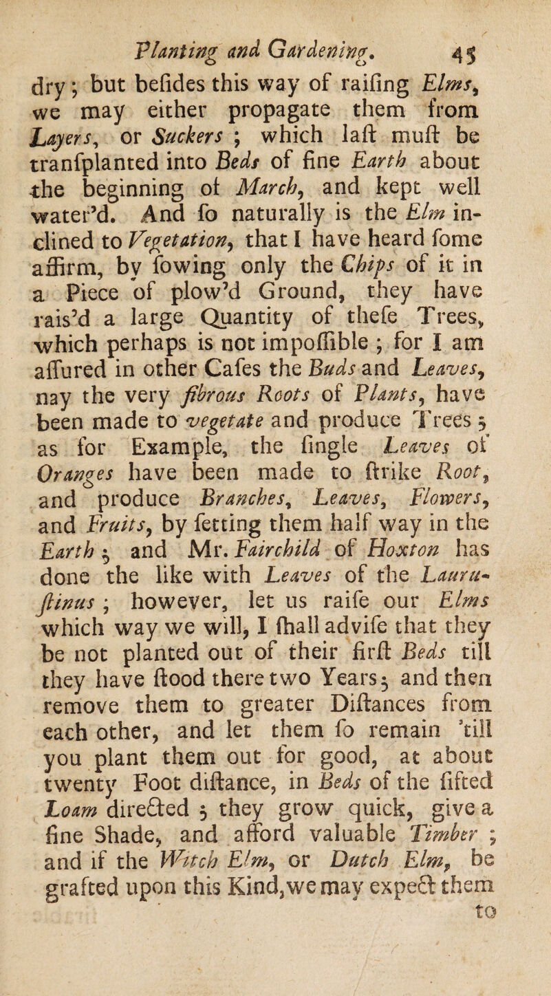 dry; but befides this way of raifing Elms, we may either propagate them from Layers, or Suckers ; which I a ft mu ft be tranfplanted into Beds of fine Earth about the beginning ot March, and kept well water’d. And fo naturally is the Elm in¬ clined to Vegetation, that I have heard fome affirm, by lowing only the Chips of it in a Piece of plow’d Ground, they have rais’d a large Quantity of thefe Trees, which perhaps is not impoffible ; for I am affured in other Cafes the Buds and Leaves, nay the very fibrous Roots of Plants, have been made to vegetate and produce Trees 5 as for Example, the fingle Leaves of Oranges have been made to ftrike Root, and produce Branches, Leaves, Flowers, and Fruits, by fetting them half way in the Earth ^ and Mr. Fairchild of Hoxton has done the like with Leaves of the Laura- fiinus ; however, let us raife our Elms which way we will, I fhall advife that they be not planted out of their firft Beds till they have flood there two Years ^ and then remove them to greater Diftances from each other, and let them fo remain ’till you plant them out for good, at about twenty Foot diftance, in Beds of the fifted Loam direCfed 3 they grow quick, give a fine Shade, and afford valuable Timber ; and if the Witch Eim, or Dutch ElmT be grafted upon this Kind,we may exped them