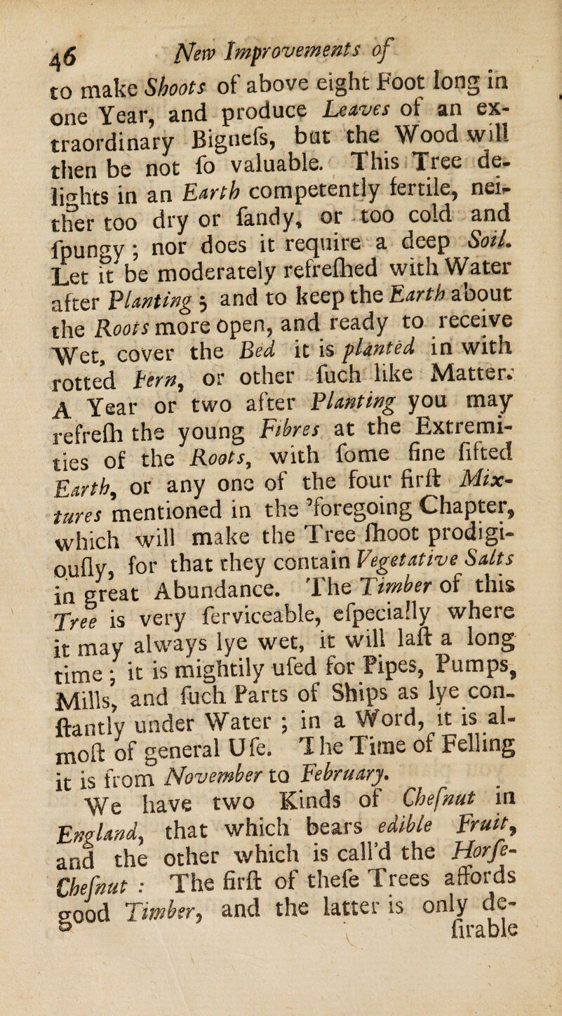 to make Shoots of above eight Foot long in one Year, and produce Leaves of an ex¬ traordinary Bignefs, but the Wood will then be not lo valuable. This Tree de¬ lights in an Earth competently fertile, nei¬ ther too dry or fandy, or —too cold and fpun^y ; nor does it require a deep Soil. Let it be moderately refrefhed with Water after Planting 5 and to keep the Earth about the Roots more open, and ready to receive Wet, cover the Bed it is planted in with rotted tern, or other fuch like hdatter. A Year or two after Planting you may refrelh the young Fibres at the Extremi¬ ties of the Roots, with fome fine fifted Earth, or any one of the four firft Mix¬ tures mentioned in the ’foregoing Chapter, which will make the Tree fhoot prodigi- oully, for that they contain Vegetative Salts in great Abundance. T he Timber of this Tree is very ferviceable, elpecially where it may always lye wet, it will laft a long time ; it is mightily ufed for Pipes, Pumps, Mills, and fuch Parts of Ships as lye con- ftantly under Water ; in a Word, it is al- moft of general U fe. T he Time of Felling it is from November to February. We have two Kinds of Chefnut in England, that which bears edible Fruit, and the other which is call’d the Horfe- Chefnut : The firft of thefe Trees affords pood Timber, and the latter is only de- & firable
