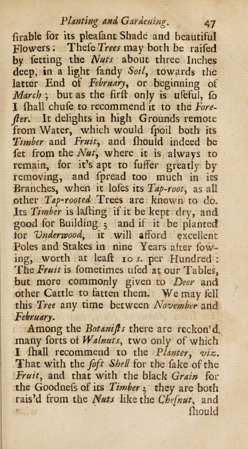 Arable for its pleafant Shade and beautiful Flowers: Thefe Trees may both be raifed by fetting the Nats about three Inches deep, in a light fandy Soil, towards the latter End of February, or beginning of March ; but as the firft only is ufeful, fo I fhall chufe to recommend it to the Fort- fter. It delights in high Grounds remote from Water, which would fpoil both its Timber and Fruit, and fhould indeed be fet from the Nut, where it is always to remain, for it’s apt to fuffer greatly by removing, and fpread too much in its Branches, when it lofes its Tap-root, as all other Tap-rooted Trees are known to do. Its Timber is lafling if it be kept dry, and good for Building 3 and if it be planted for 'Underwood, it will afford excellent Poles and Stakes in nine Years after fow- ing, worth at leaft ioj. per Hundred : The Fruit is fometimes ufed at our Tables, but more commonly given to Deer and other Cattle to fatten them. We may fell this Tree any time between November and February, Among the Botanijls there are reckon’d, many forts of Walnuts, two only of which I fhall recommend to the Planter, viz,. That with the [oft Shell for the fake of the Fruit, and that with the black Grain for the Goodnefs of its Timber 5 they are both rais’d from the Nuts like the Chefnut, and fhould