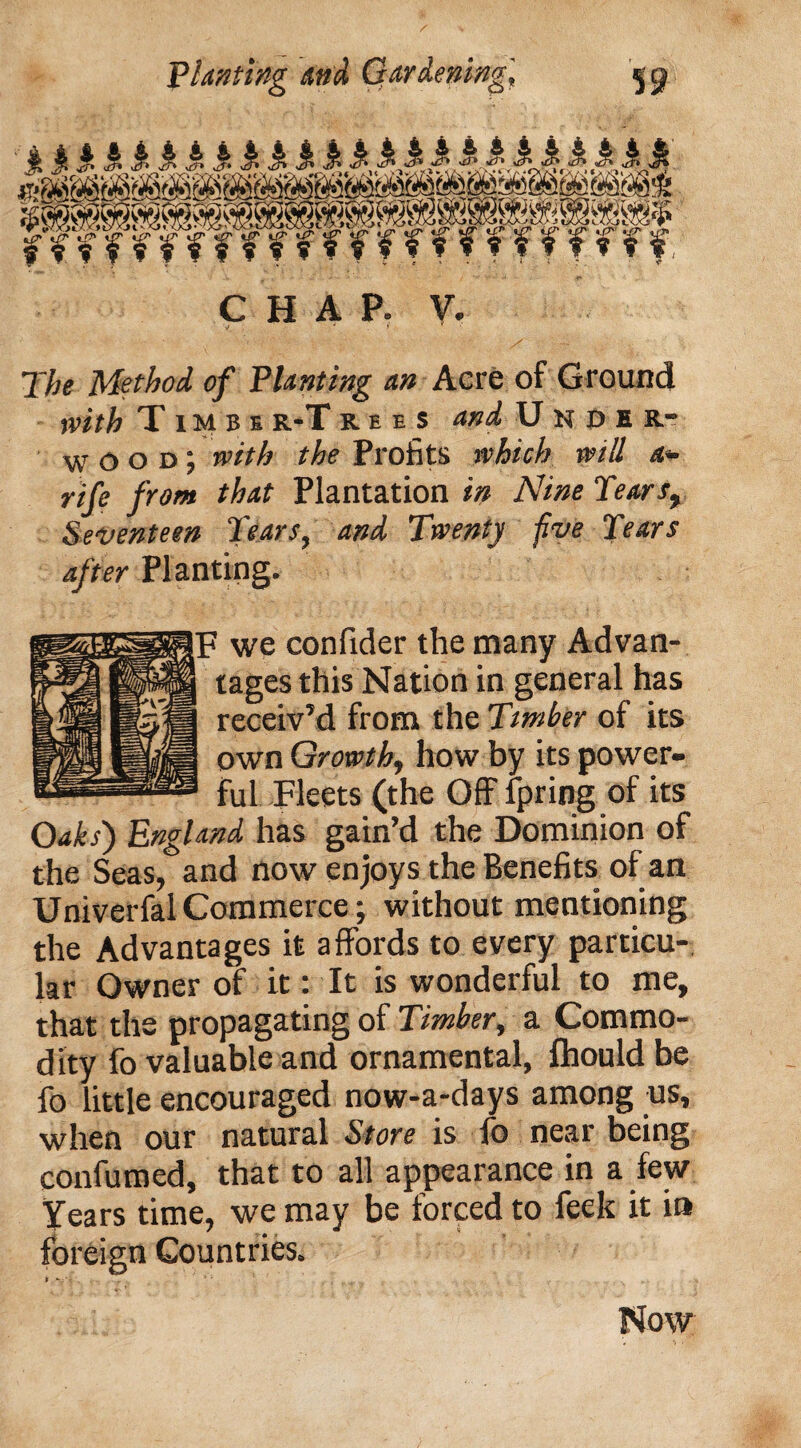 fmfmw 'fffffffffffff, CHAP. V. The Method of Planting an Acre of Ground with T imbi r-T r e e s and Under- wood; with the Profits which will a- rife from that Plantation in Nine Tears, Seventeen Tears, and Twenty five Tears after Planting. ' we confider the many Advan¬ tages thisNation in general has receiv’d from the Timber of its own Growth, how by its power¬ ful Fleets (the Off fpring of its Oaks') England has gain’d the Dominion of the Seas, and now enjoys the Benefits of an UniverfalCommerce; without mentioning the Advantages it affords to every particu¬ lar Owner of it: It is wonderful to me, that the propagating of Timber, a Commo¬ dity fo valuable and ornamental, fhould be fo little encouraged now-a-days among us, when our natural Store is fo near being confumed, that to all appearance in a few Years time, we may be forced to feek it in foreign Countries. Now