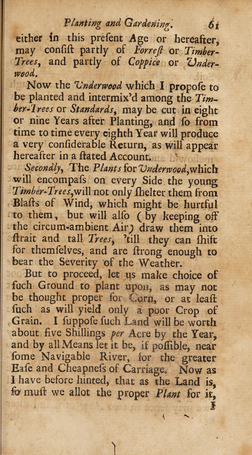 either in this prefent Age or hereafter, may confift partly of Forrefi or Timber- Trees, and partly of Cogfice or Under¬ wood, Now the Vnderwopd which I propofe to be planted and intermix’d among the Tim¬ ber-1 res s or Standards, may be cut in eight or nine Years after Planting, and fo from time to time every eighth Year will produce a very confiderable Return, as will appear hereafter in a ftated Account. * Secondly, The Plants for Underwood, which will encompafs on every Side the young Timber-Trees,v/ill not only fbelter them from Blafts of Wind, which might be hurtful to them, but will alfo ( by keeping off the circum-ambient Air; draw them into ftrait and tall Trees, ’till they can fhift for themfelves, and are ftrong enough to bear the Severity of the Weather. But to proceed, let us make choice of fuch Ground to plant upon, as may not be thought proper for Corn, or at lead; fuch as will yield only a poor Crop of Grain. I fuppofe fuch Land will be worth about five Shillings per Acre by the Year, and by all Means let it be, if poffible, near lbme Navigable River, for the greater Eafe and Cheapnefs of Carriage, Now as I have before hinted, that as the Land is, fo muft we allot the proper Plant for it, I ■V ^.
