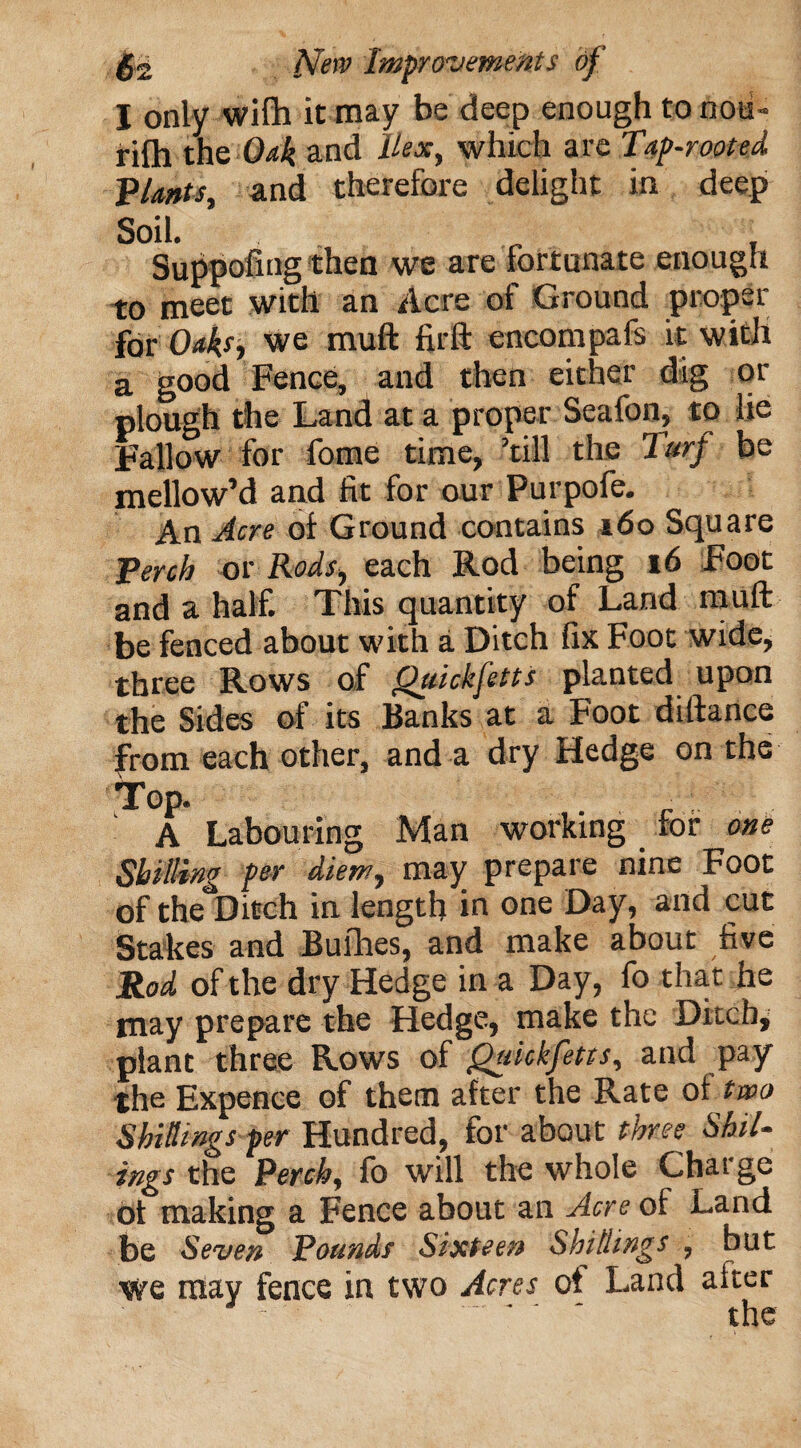 I only wilh it may be deep enough to noii- rifh the Oak and hex, which are Tap-rooted, plants, and therefore delight in deep Soil. „ Suppofing then we are fortunate enough to meet with an Acre of Ground proper for Oaks, we mufl firft encompafs it with a good Fence, and then either dig or plough the Land at a proper Seafon, to lie Fallow for fome time, ’till the Turf be mellow’d and fit for our Purpofe. An Acre of Ground contains 160 Square Terch or Rods, each Rod being 16 Foot and a half. This quantity of Land muft be fenced about with a Ditch fix Foot wide, three Rows of QjiickJetts planted upon the Sides of its Banks at a Foot diftance from each other, and a dry Hedge on the Top. A Labouring Man working for one Shilling per diem, may prepare nine Foot of the Ditch in length in one Day, and cut Stakes and Bulhes, and make about five Rod of the dry Hedge in a Day, fo that he may prepare the Hedge, make the Ditch, plant three Rows of Quickfetts, and pay the Expence of them after the Rate of two Shillings per Hundred, for about three Shil- ings the Perch, fo will the whole Charge of making a Fence about an Acre of Land be Seven Pounds Sixteen Shillings , but we may fence in two Acres of Land after