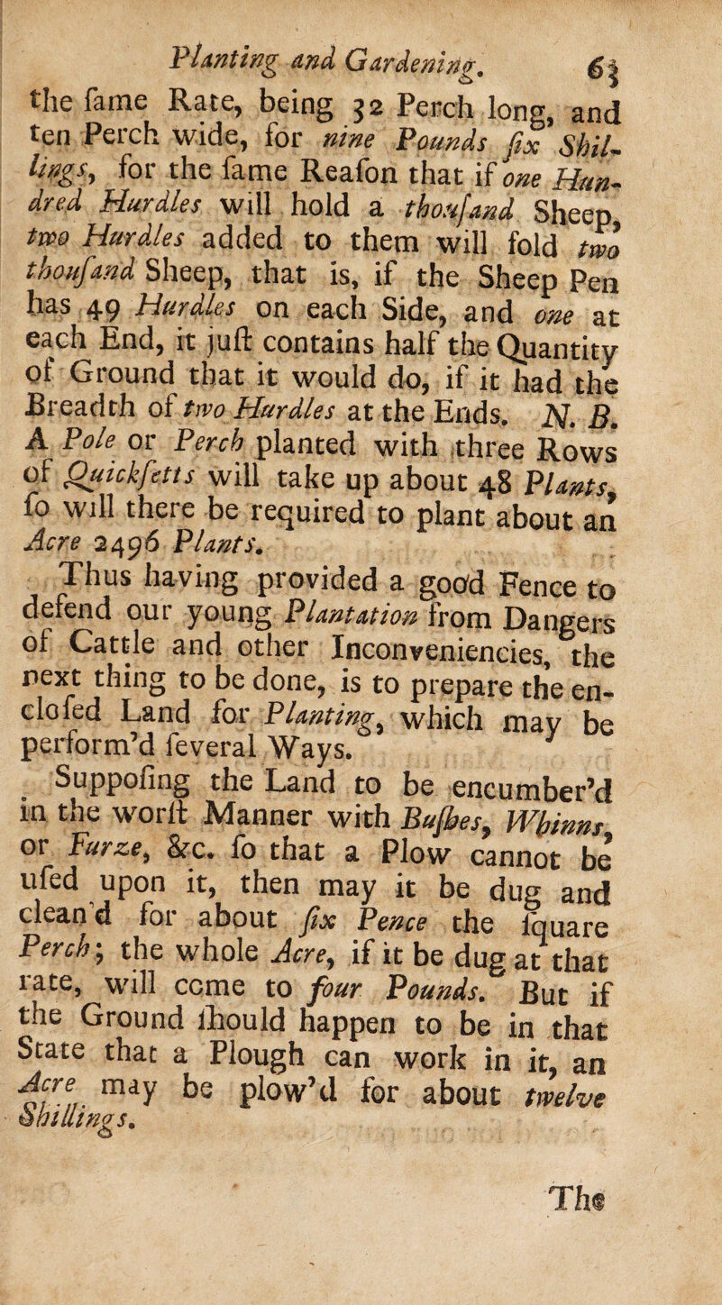 the fame Rate, being 32 Perch long, and ten Perch wide, for nine Pounds fix Skil¬ lings, for the fame Reafon that if one Hun¬ dred Hurdles will hold a thoujand Sheep two Hurdles added to them will fold two tkoufand Sheep, that is, if the Sheep Pen has 49 Hurdles on each Side, and one at each End, it juft contains half the Quantity of Ground that it would do, if it had the Breadth of two Hurdles at the Ends. JSJ. B. A Pole or Perch planted with three Rows of Quickfetts will take up about 48 Plants fo will there be required to plant about an Acre 2496 Plants. Thus having provided a good Fence to defend our young Plantation from Dangers of Cattle and other Inconveniencies, the next thing to be done, is to prepare the en- clofed Land for Planting, which may be perform’d feveral Ways. 3 Suppofing the Land to be encumber’d in the worlt Manner with Bu/hes, Wbinm or Furze, &rc. fo that a Plow cannot be ufed upon it, then may it be dug and clean d for about fix Pence the fquare Perch-, the whole Acre, if it be dug at that rate, will come to four Pounds. But if the Ground fhould happen to be in that State that a Plough can work in it, an Acre may be plow’d for about twelve