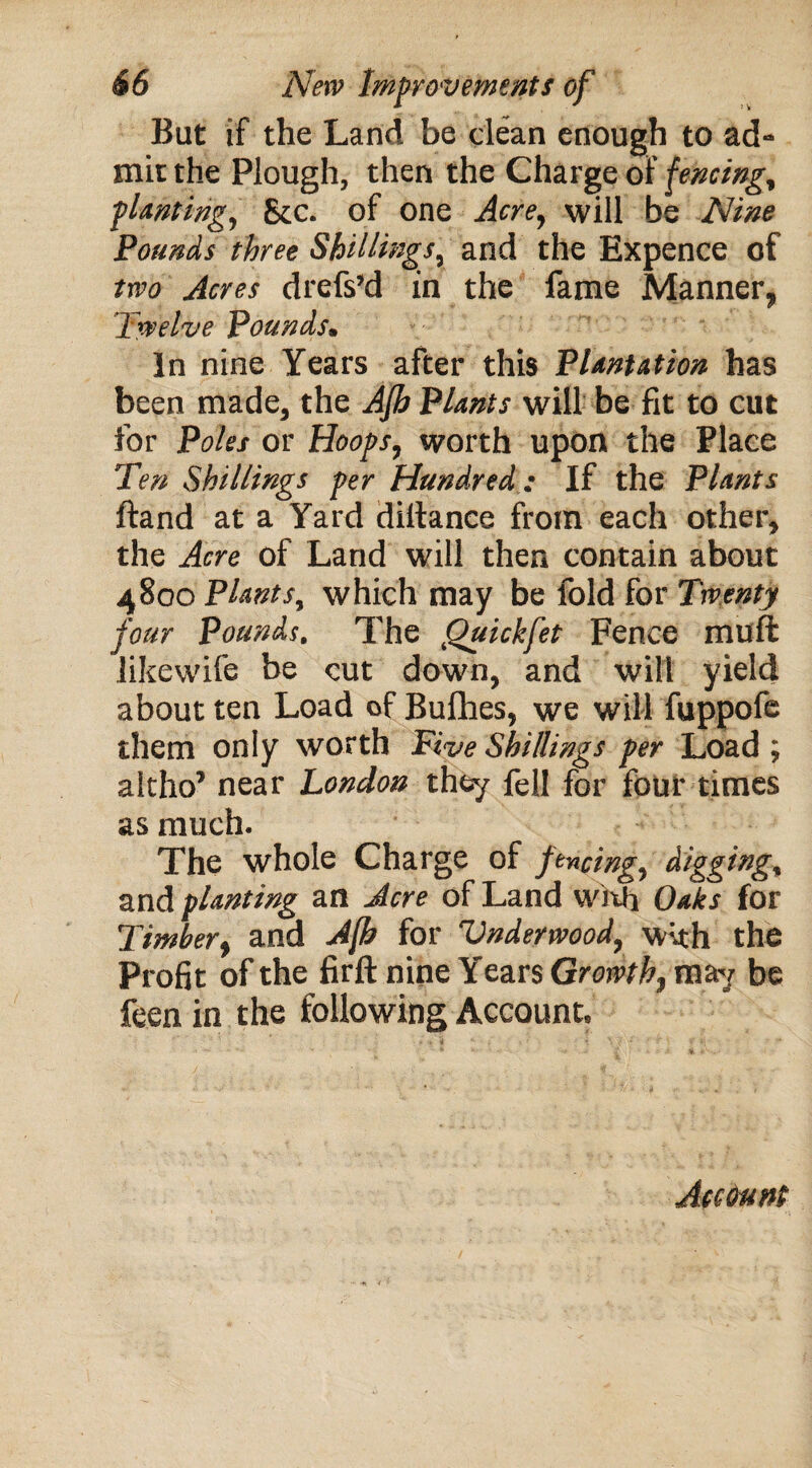 But if the Land be clean enough to ad- mit the Plough, then the Charge of fencing, ■planting, Sec. of one Acre, will be Nine Pounds three Shillings, and the Expence of two Acres drefs’d in the fame Manner, Twelve Pounds. In nine Years after this Plantation has been made, the Afh Plants will be fit to cut for Poles or Hoops, worth upon the Place Ten Shillings per Hundred: If the Plants ftand at a Yard dillance from each other, the Acre of Land will then contain about 4800 Plants, which may be fold for Twenty four Pounds. The Quickfet Fence muft likewife be cut down, and will yield about ten Load of Bufhes, we will fuppofe them only worth Five Shillings per Load ; altho’ near London they fell for four times as much. The whole Charge of fencing, digging, and planting an Acre of Land with Oaks for Timber, and Afh for Vnderwood, with the Profit of the firft nine Years Growth, may be feen in the following Account.