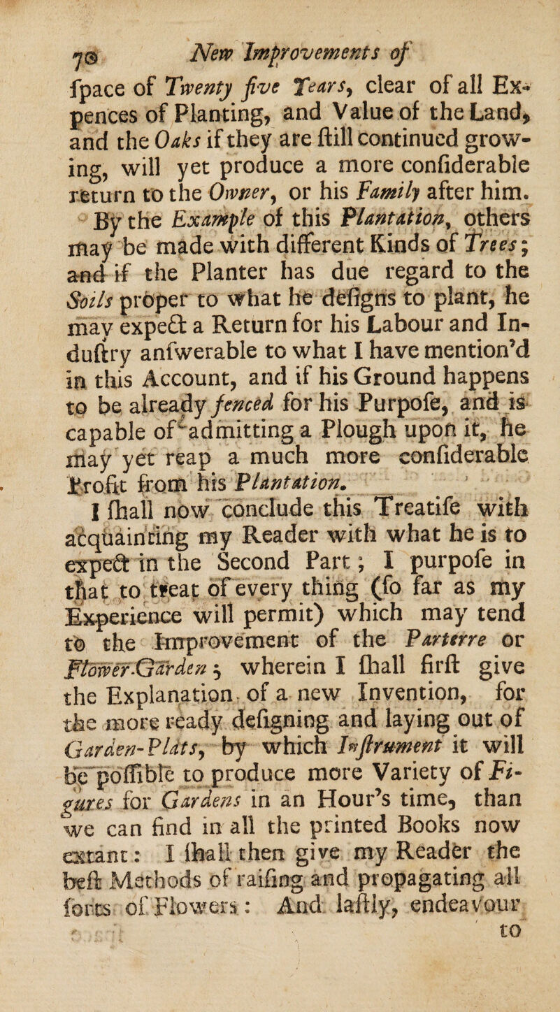 fpace of Twenty five Tears, clear of all Ex¬ pellees of Planting, and Value of the Land, and the Oaks if they are ftill continued grow¬ ing, will yet produce a more confiderable return to the Owner, or his Tamili after him. By the Example of this Plantation, others may be made with different Kinds of Trees; and if the Planter has due regard to the Soils proper to what he defigns to plant, he may expeft a Return for his Labour and In¬ dustry anfwerable to what I have mention’d in this Account, and if his Ground happens to be already fenced for his Purpofe, and is capable of' admitting a Plough upon it, he may yet reap a much more confiderable Profit from his Plantation. I fhall now conclude this Treatife with acquainting ray Reader with what he is to expeft in the Second Part; I purpofe in that to treat of every thing (fo far as my Experience will permit) which may tend t© the Improvement of the Parterre or Flower-Garden $ wherein I fhall firft give the Explanation of a new Invention, for the more ready defigning and laying out of Garden- Plats, by which Inftrument it will b'epoffibte to produce more Variety of Fi¬ gures for Gardens in an Hour’s time, than we can find in all the printed Books now extant: I lhall then give my Reader the beft Methods of raifing and propagating all forts of flowers: And lafUy, endeavour - -i to