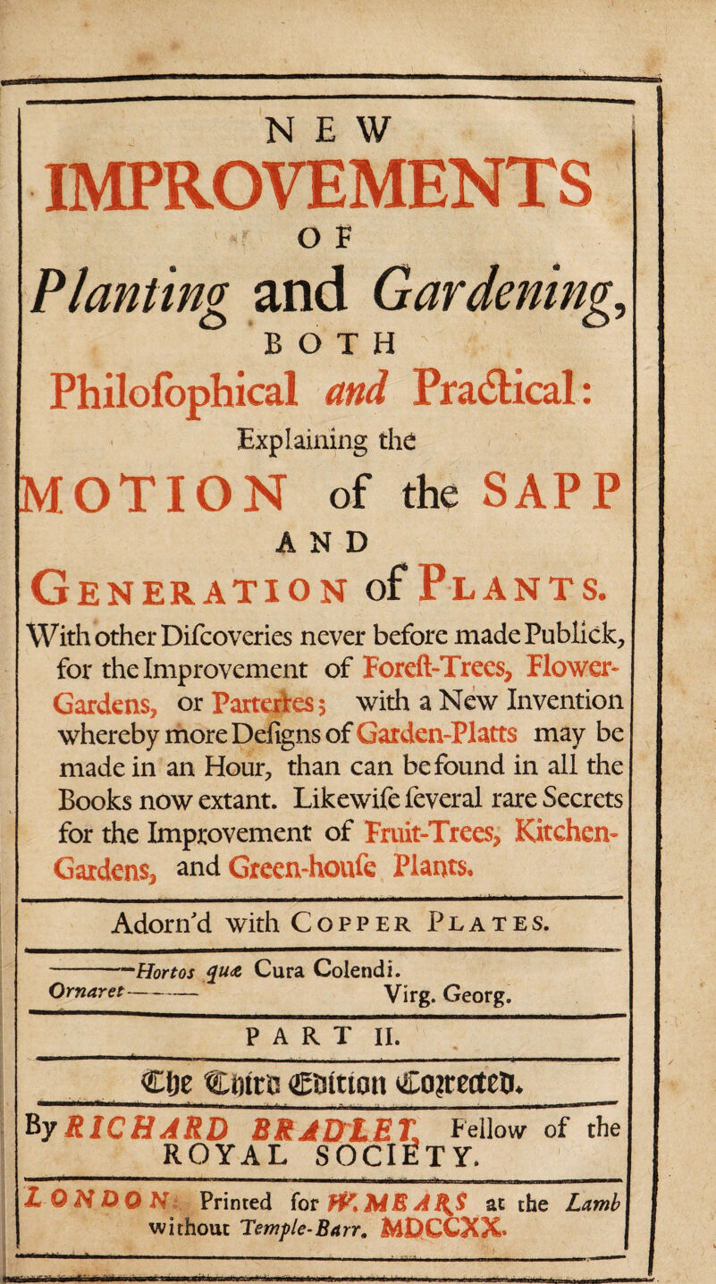 NEW O F Planting and Gardenings BOTH; Philofophical and Pradtical: Explaining the MOTION of the SAPP AND Generation of Plants. With other Difcoveries never before madePublick, for the Improvement of Foreft-Trees, Flower- Gardens, or Parterres 5 with a New Invention whereby more Defigns of Garden-Platts may be made in an Hour, than can be found in all the Books now extant. Likewife feveral rare Secrets for the Improvement of Fruit-Trees, Kitchen- Gardens, and Green-houfe Plants, Adorn'd with Copper Plates. -Hortos Cura Colend i. Ornaret- Virg. Georg. PART II. -—-—-—------— Cfle Ctnto Ctiition Coyettco. BJrTFhaRD RRAD%ET, Fellow oFdie ROYAL SOCIETY. 1 '■■■■■ 111  ... ' Hill ■ ■ l-> ..Mil... ■» LONDON Printed for fV.MEAf^S at the Lambl without Temple-Barr, MDCCXX . -• ■ ■■ ... -^ -i- ,r r„ | |