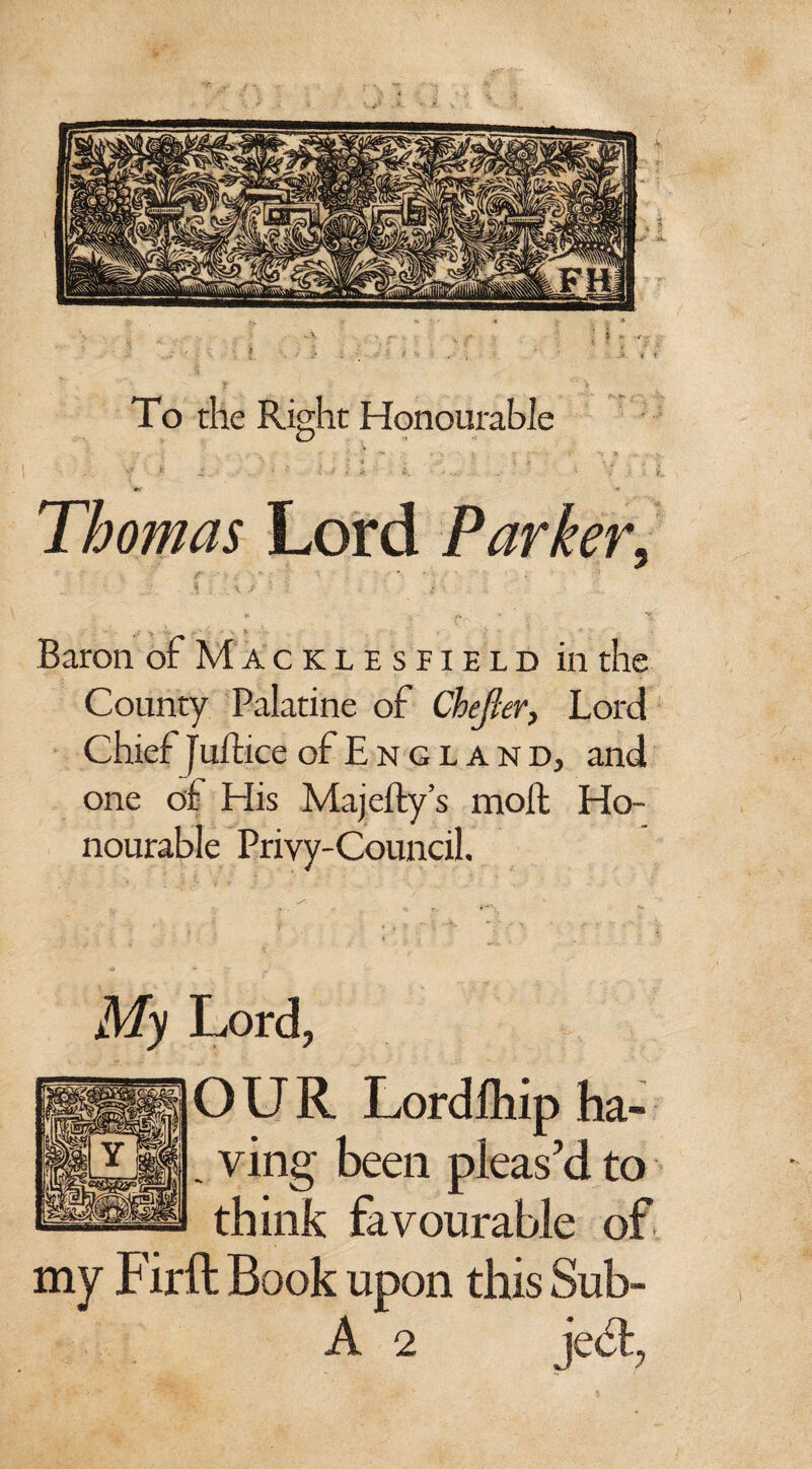 To the Right Honourable N . > 4 , i/ . , vf * 2 ■ - < ' 4 . i' A •' . ' •* V ,• . Thomas Lord Parkery Baron of Maciiesfield in the County Palatine of CheJIer, Lord Chief juft ice of E n g l a n d, and one of His Majefty’s moll Ho¬ nourable Privy-Council. Lord, OUR Lordlhip ha- . ving been pleas’d to think favourable of my Firft Book upon this Sub- A 2 ject,