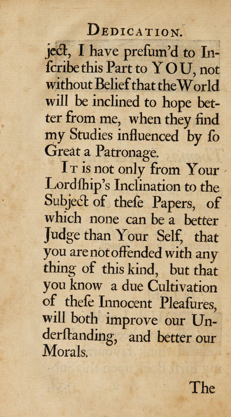 je6t, I have prefum’d to In- fcribethis Part to Y O U, not without Belief that the World will be inclined to hope bet¬ ter from me, when they find my Studies influenced by fo Great a Patronage. It is not only from Your - Lordlhip’s Inclination to the S abject of thefe Pap ers, of which none can be a better Judge than Your Self, that you are not ofiended with any thing of this kind, but that you know a due Cultivation of thefe Innocent Pleafures, will both improve our Un- derftanding, and better our Morals. The