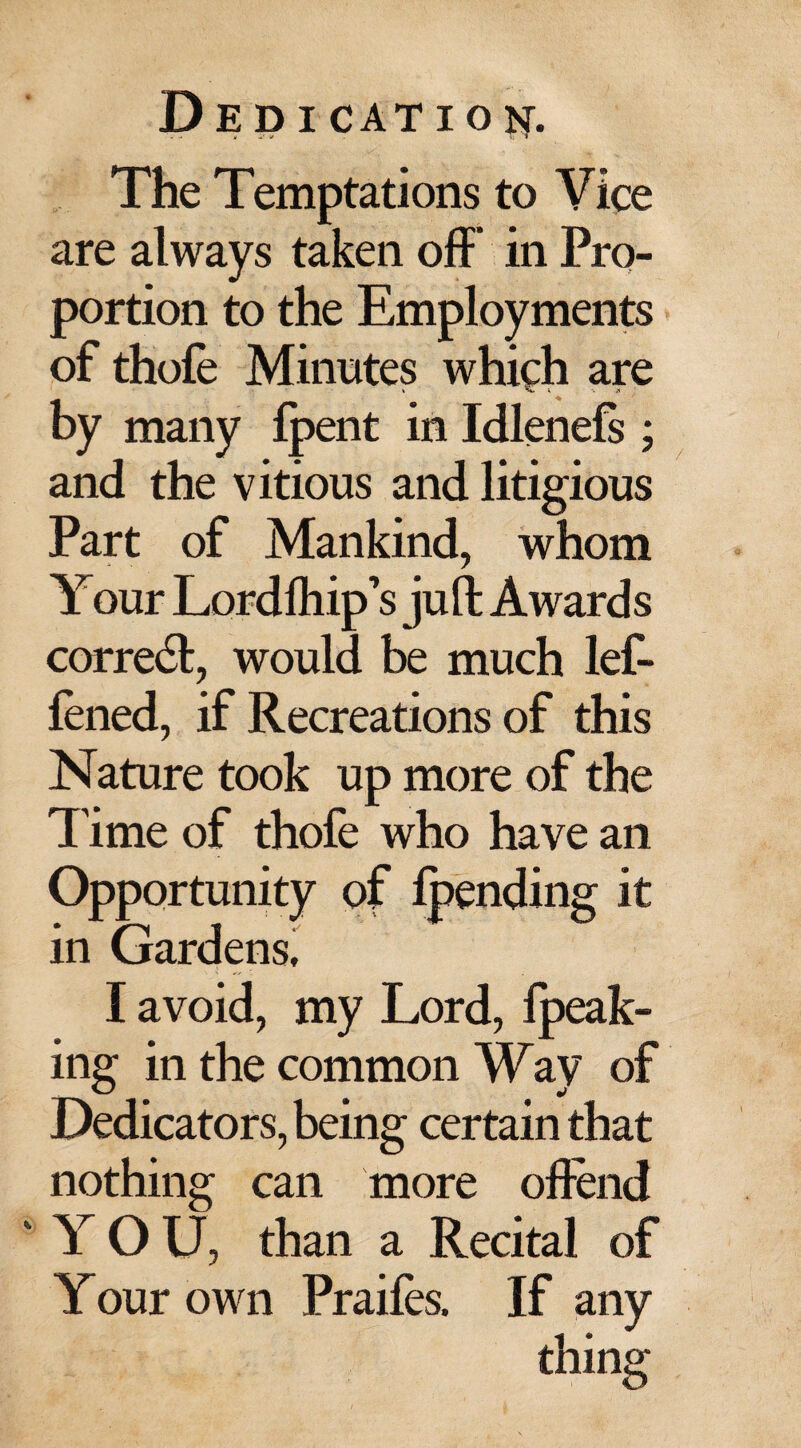 The Temptations to Vice are always taken off* in Pro¬ portion to the Employments of thole Minutes which are by many {pent in Idlenels ; and the vitious and litigious Part of Mankind, whom Your Lordfhip’s juft Awards correct, would be much lef- lened, if Recreations of this Nature took up more of the l ime of thofe who have an Opportunity of Ipending it in Gardens, I avoid, my Lord, fpeak- ing in the common Way of Dedicators, being certain that nothing can more offend 'YOU, than a Recital of Your own Prailes. If any