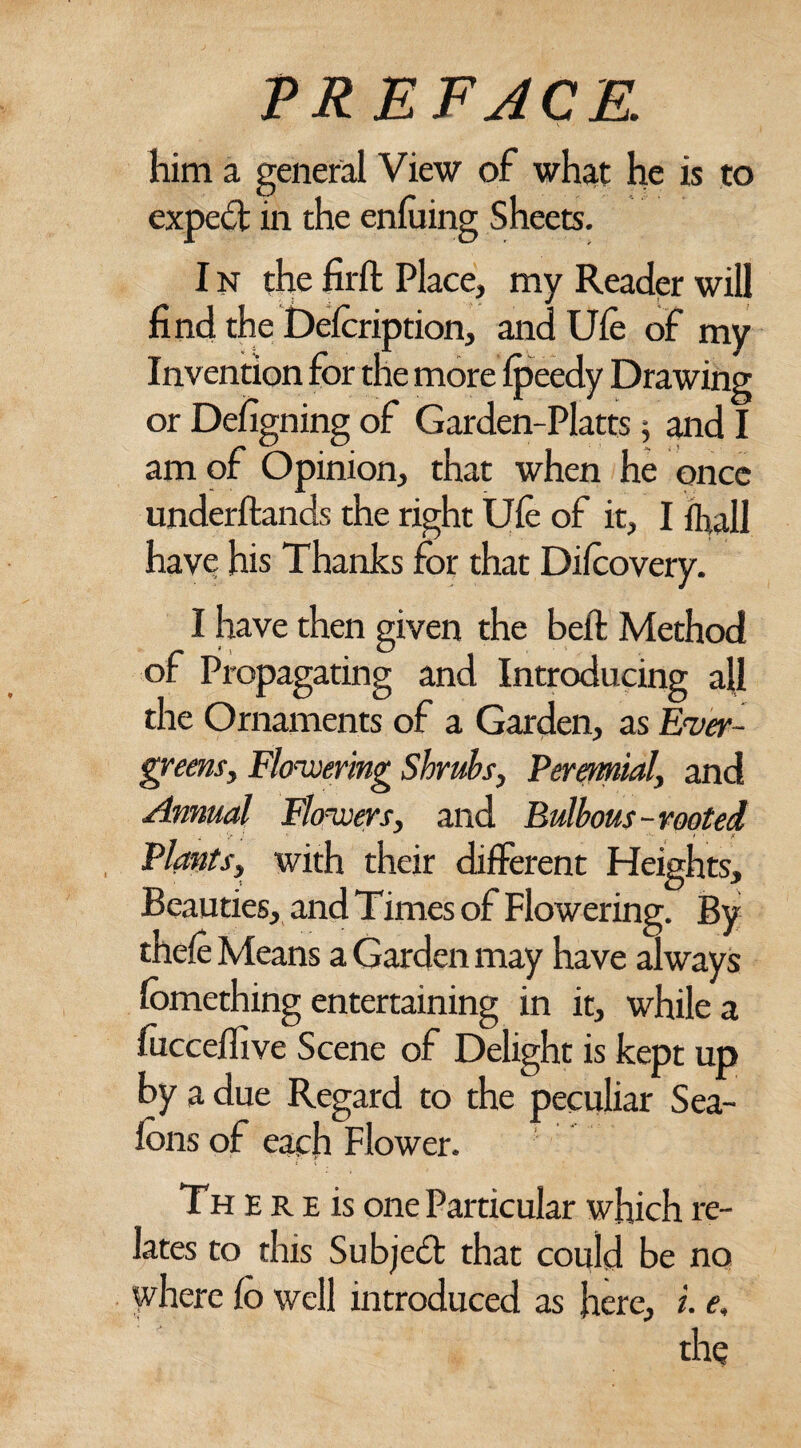 him a general View of what he is to expert in the enfuing Sheets. I n the fir ft Place, my Reader will find the Defeription, and Ufe of my Invention for the more fpeedy Drawing or Designing of Garden-Platts; and I am of Opinion, that when he once underftands the right Ufe of it, I fh,all have his Thanks for that Difeovery. I have then given the beft Method of Propagating and Introducing all the Ornaments of a Garden, as Ever- greens. Flowering Shrubs, Perennial, and Annual Flowers, and Bulbous-rooted < > } ' • .* Plants, with their different Heights, Beauties, and Times of Flowering. By thefe Means a Garden may have always fomething entertaining in it, while a fucceflive Scene of Delight is kept up by a due Regard to the peculiar Sea- fcns of each Flower. Th E r e is one Particular which re¬ lates to this Subject that could be no where lo well introduced as here, i. e,