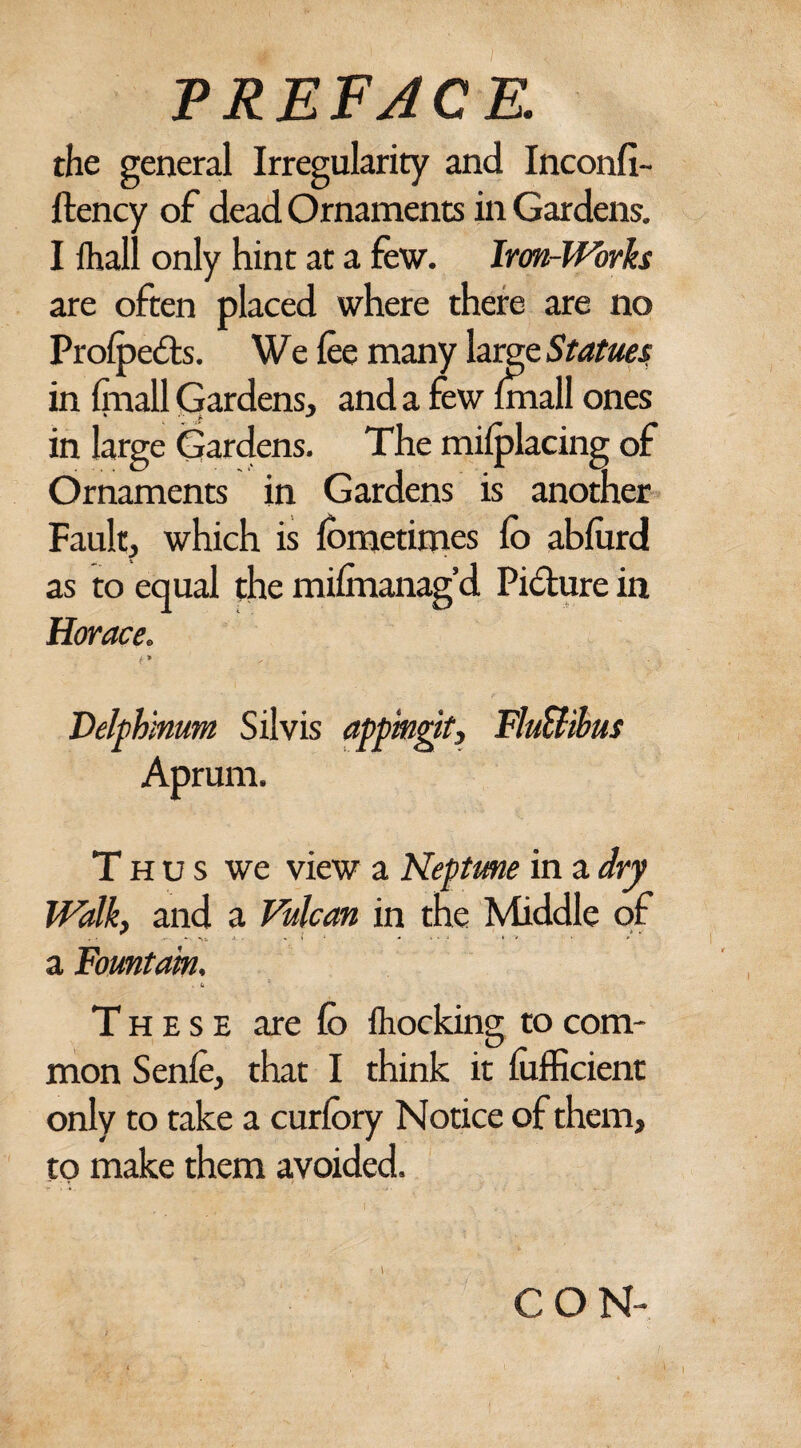 the general Irregularity and Inconfi- ftency of dead Ornaments in Gardens. I lhall only hint at a few. Iron-Works are often placed where there are no Profpedts. We fee many large Statues in (mail Gardens, and a few {mall ones in large Gardens. The miiplacing of Ornaments in Gardens is another Fault, which is fometimes fe> abfurd as to equal the milmanag’d Picture in Horace. t* Velphinum Silvis appingit, FluUibus Aprum. Thus we view a Neptune in a dry Walk, and a Vulcan in tne Middle of a Fountain. . fa These are fe> fhocking to com¬ mon Senfe, that I think it lufficient only to take a curfory Notice of them, to make them avoided. CON-
