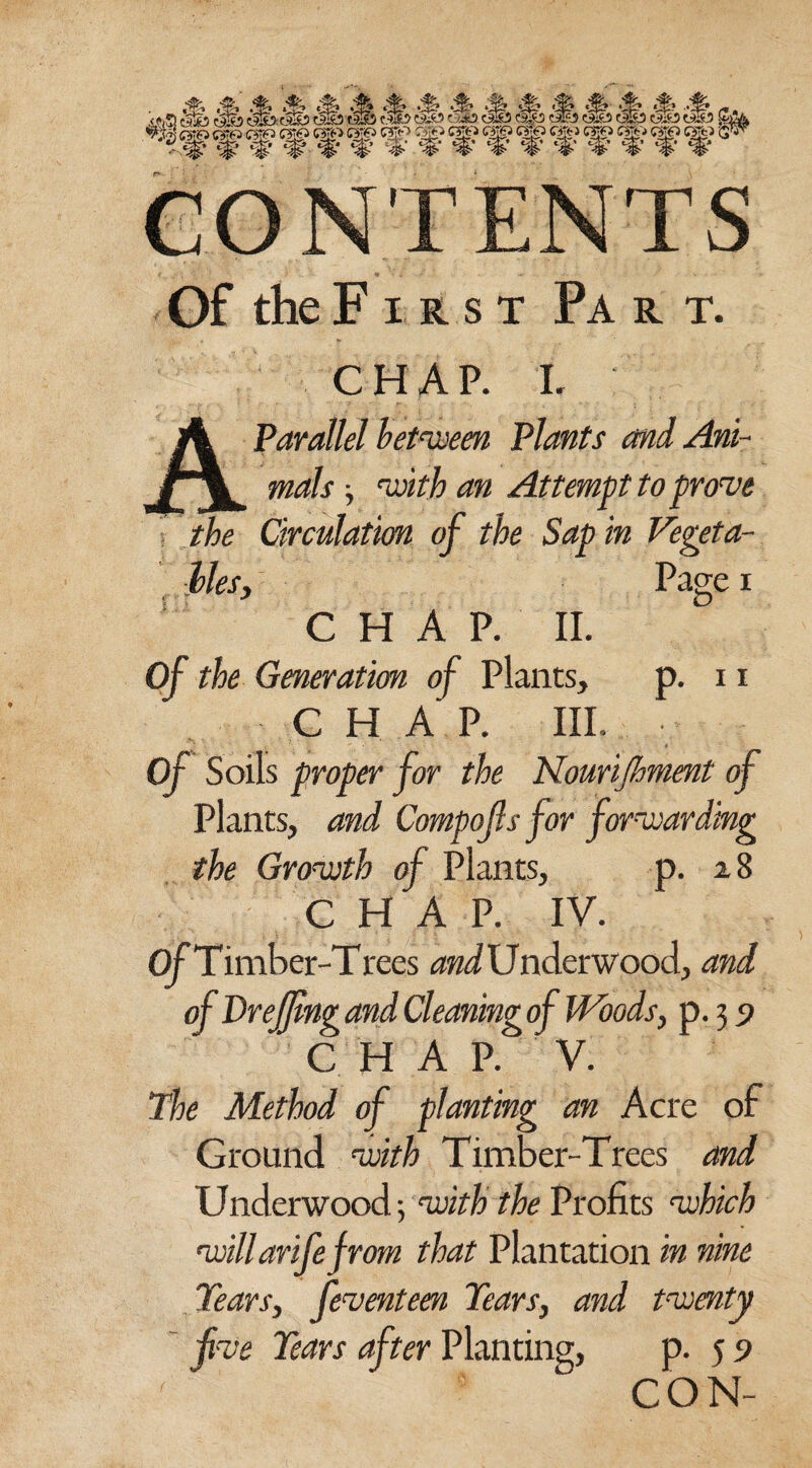 CONTENTS Of the F i r s t Pa r t. chap. i. A Parallel between Plants and Ani- j \ mals, with an Attempt to prove the Circulation of the Sap in Vegeta¬ bles, Page i CHAP. II. Of the Generation of Plants, p. 11 CHAP. III. Of Soils proper for the Kourijhment of Plants, and Compojls for forwarding the Growth of Plants, p. 28 CHAP. IV. OfTimber-Trees and U n tier wood, and of VreJJlng and Cleaning of Woods, p. 3 5> CHAP. V. The Method of planting an Acre of Ground, with Timber-Trees and Underwood; with the Profits which willarifefrom that Plantation in nine Tears, feventeen Tears, and twenty five Tears after Planting, p. 5 9 ' ' CON-