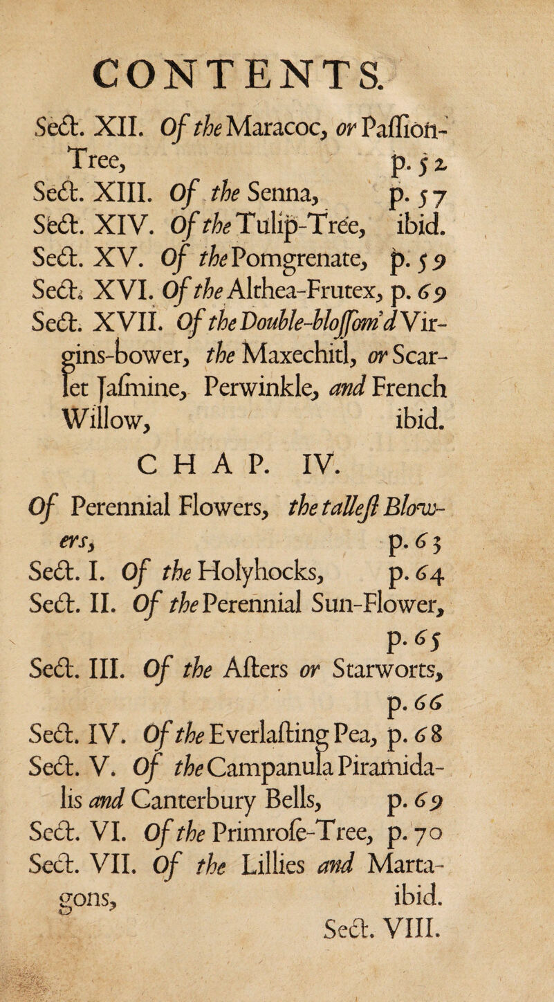 Seel. XII. Of the Maracoc, or Paftion- Tree, p. $z Se<5t. XIII. Of the Senna, P-57 Sfe£l. XIV. Of the Tulip-Tree, ibid. Se£l. XV. Of the Pomgrenate, p. 5 9 Seel; XVI. Of ^ Althea-Frutex, p. 69 Se6t. XVII. Of the Double-hlojfom d V ir- gins-bower, the Maxechitl, or Scar¬ let Jaftnine, Perwinkle, and Erench Willow, ibid. CHAP. IV. Of Perennial Flowers, the tallejl Blow¬ ers, p. 6 5 Seel. I. Of the Elolyhocks, p. 64 Seel. II. Of the Perennial Sun-Flower, M5 Se£l. III. Of the Afters or Starworts, p. (j(j Sett. IV. Of the Everlafting Pea, p. 6 8 Seel. V. Of the Campanula Piraihida- lis and Canterbury Bells, p. 69 Seel. VI. Of the Primrole-Tree, p. 70 Seel. VII. Of the Lillies and Marta- gons, ibid. Sed>. VIII.