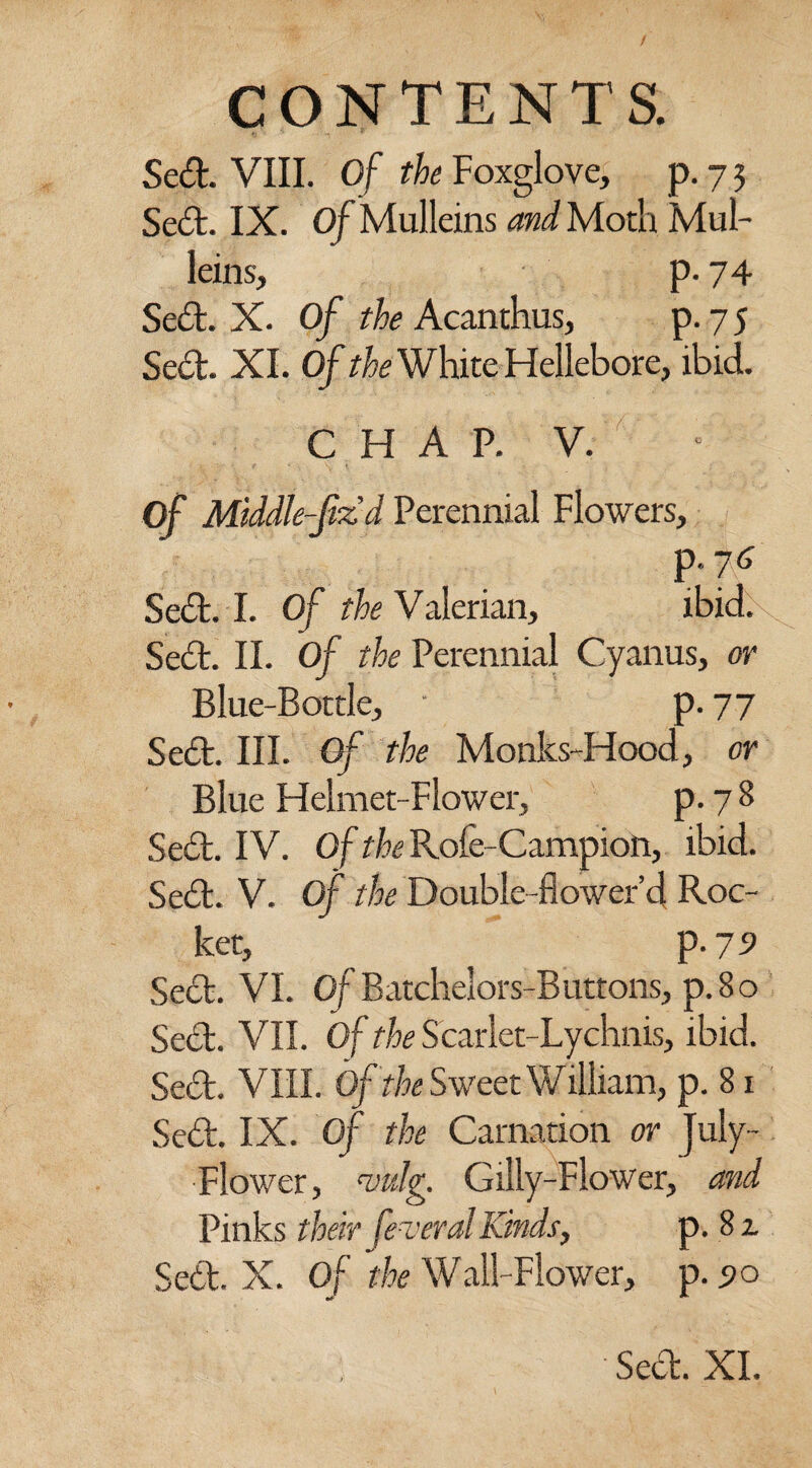 Sed. VIII. of the Foxglove, p. 7 3 Sed. IX. Of Mulleins and Moth Mul¬ leins, p. 74 Sed. X. Of the Acanthus, p. 7 5 Sed. XI. Of the White Hellebore, ibid. CHAP. V. Of Middle-(iz d Perennial Flowers, p.76 Sed. I. Of the Valerian, ibid. Sed. II. Of the Perennial Cyanus, or Blue-Bottle, - p. 77 Sed. III. Of the Monks-Hood, or Blue Helmet-Flower, p. 78 Sed. IV. Of the Rofe-Campion, ibid. Sed. V. Of the Double-flower’d Roc¬ ket, p. 79 Sed. VI. Of Batchelors-Buttons, p. 80 Sed. VII. Of the Scarlet-Lychnis, ibid. Sed. VIII. Of the Sweet William, p. 81 Sed. IX. Of the Carnation or July - Flower, vu Ig. Gilly-Flower, and Pinks their federal Kinds, p. 8 z Sett. X. Of the Wall-Flower, p. 5>o