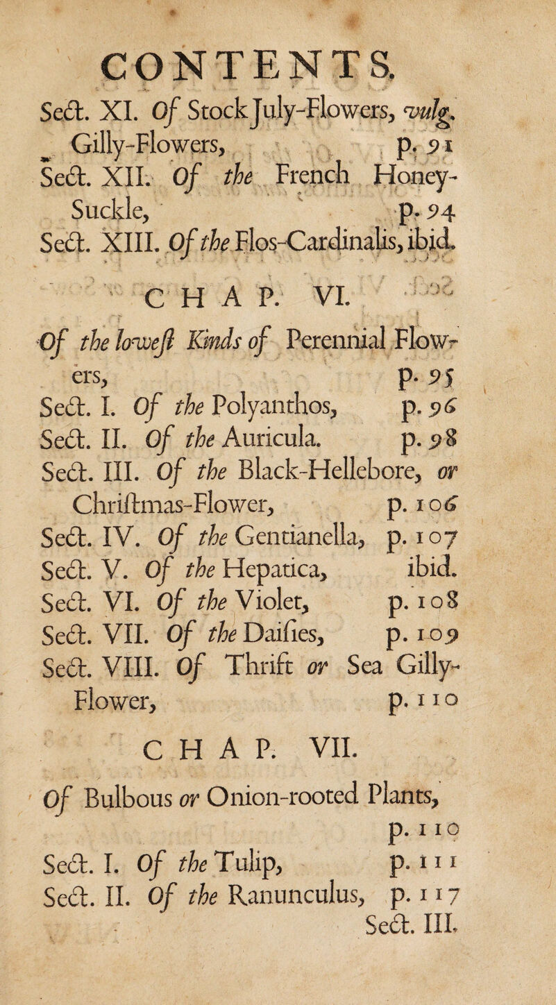 i ~ * * • ***• *. -•'*••• - v,»--^ Sed. XI. 0/ StockJuly-Flowers, Wg. Gilly-Flowers, p. 91 Scot. XII. Of the French Honey- Suclde, p. 94 Sed. XIII. Of the Flos Cardinalis, ibid. C H A P. VI. )G — Jo )i , - * Of the Itrwejl Kinds of Perennial Flow¬ ers, p- s> 5 Sed. I. Of the Polyanthos, p. <?<> Sed. II. Of the Auricula. p. 98 Sed. III. Of the Black-Hellebore, or Chriftmas-Flower, p. 106 Sed. IV. Of the Gentianella, p. 107 Sed. V. Of the Hepatica, ibid. Sed. VI. Of the Violet, p. 108 Sed. VII. Of the Daifies, p. 105 Sed. VIII. Of Thrift or Sea Gilly- Flower, p. 11 o CHAP. VII. Of Bulbous or Onion-rooted Plants, p. 11° Sed. I. Of the Tulip, p. 111 Sed. II. Of the Ranunculus, p. 117 Se£t. Ill