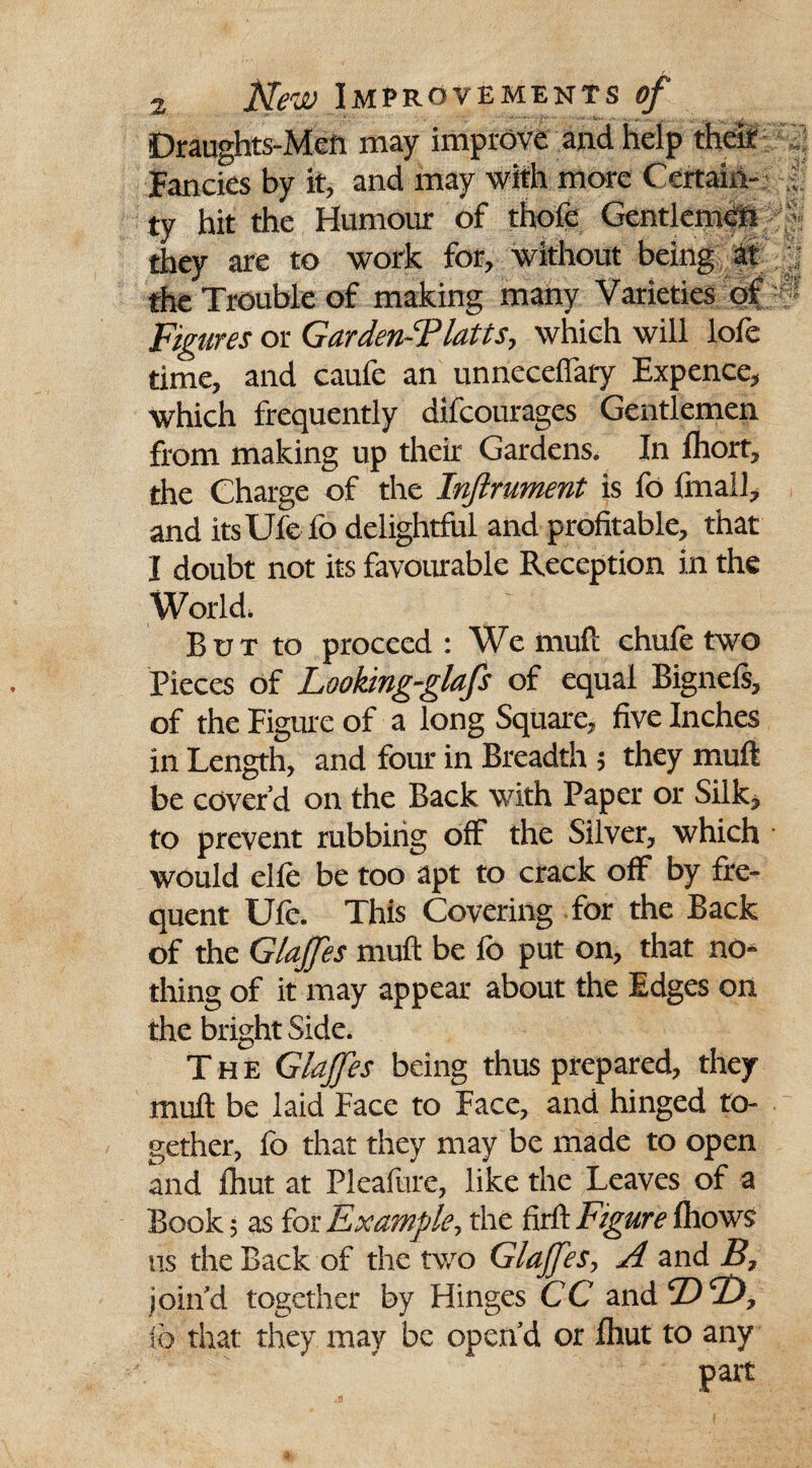 Draughts-jMgii may improve and help their . ; Fancies by it, and may with more Certain- • ty hit the Humour of thofe Gentlemen 7 they are to work for, without being at j the Trouble of making many Varieties of Figures or Garden-Tlatts, which will lofe time, and caufe an unneceflary Expence, which frequently difcourages Gentlemen from making up their Gardens. In fhort, the Charge of the Inftrument is fo final], and itsUfe fo delightful and profitable, that I doubt not its favourable Reception in the World. But to proceed : We mull chufe two Pieces of Lookingglafs of equal Bignefs, of the Figure of a long Square, five Inches in Length, and four in Breadth ; they muft be cover’d on the Back with Paper or Silk, to prevent rubbing off the Silver, which • would elfe be too apt to crack off by fre¬ quent Ufo. This Covering for the Back of the Glajfes muft be fo put on, that no¬ thing of it may appear about the Edges on the bright Side. The Glajfes being thus prepared, they muft be laid Face to Face, and hinged to¬ gether, fo that they may be made to open and Ihut at Pleafure, like the Leaves of a Book; as for Example, the firft jFigure Ihows ns the Back of the two Glajfes, A and B, join’d together by Hinges CC and ©2), fo that they may be open’d or Ihut to any part ■•V-Vstv