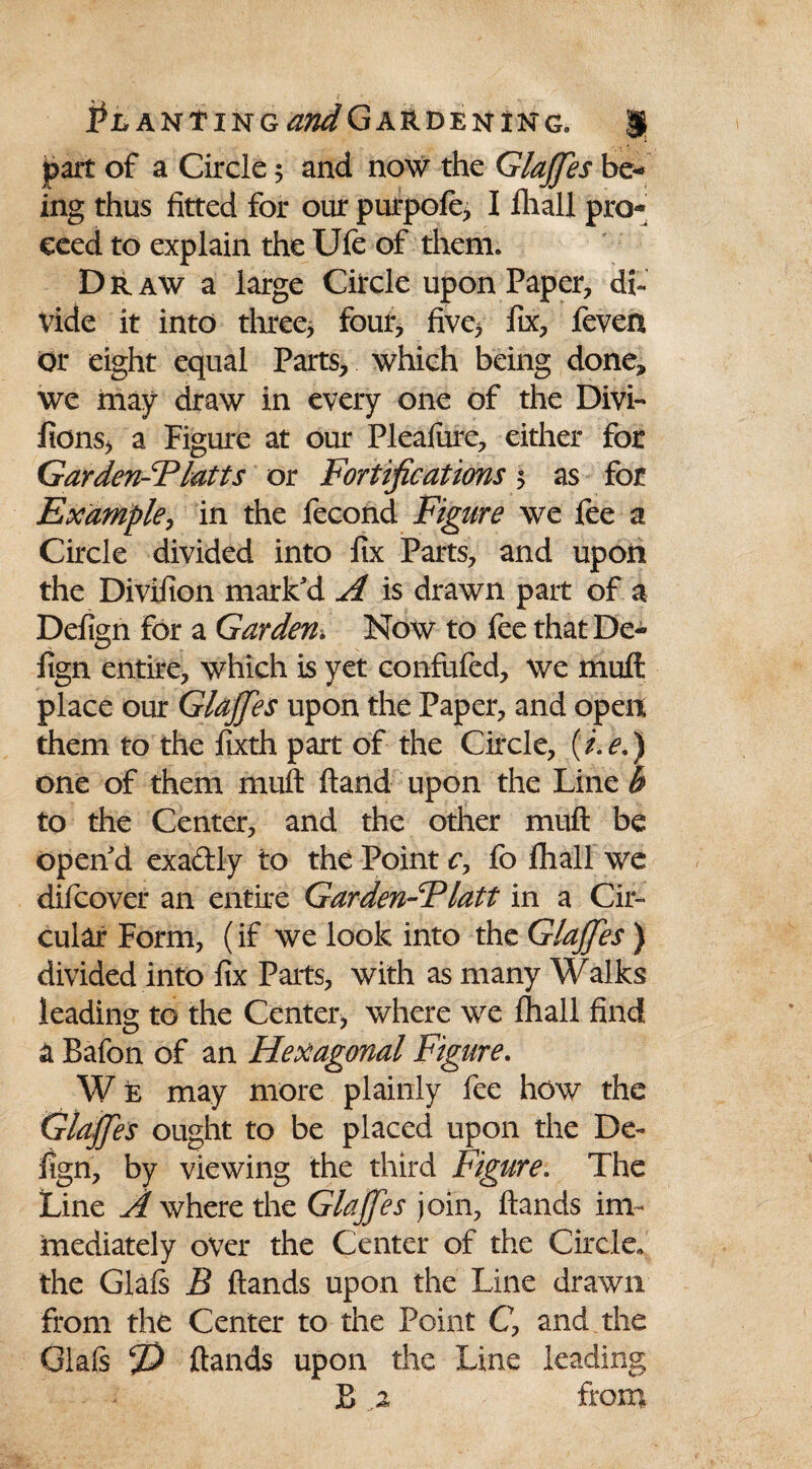 part of a Circle 5 and now the GlaJJes be¬ ing thus fitted for our purpofe, I fhall pro¬ ceed to explain the Ufe of them* D r aw a large Circle upon Paper, di¬ vide it into three, four, five, fix, feven Or eight equal Parts, which being done, we may draw in every one of the Divi- fions, a Figure at our Pleafure, either for Garden-Tlatts or Fortifications 5 as for Example, in the fecond Figure we fee a Circle divided into fix Parts, and upon the Divifion mark'd A is drawn part of a Defign for a Garden* Now to fee that De~ fign entire, which is yet confufcd, we muft place our GlaJJes upon the Paper, and open them to the fixth part of the Circle, (i.e.) one of them muft ftand upon the Line b to the Center, and the other muft be open'd exa&ly to the Point c, fo fhall we difcover an entire Garden-Flatt in a Cir¬ cular Form, (if we look into the GlaJJes ) divided into fix Parts, with as many Walks leading to the Center, where we fhall find a Bafon of an Hexagonal Figure. W e may more plainly fee how the GlaJJes ought to be placed upon the De¬ fign, by viewing the third Figure. The Line A where the GlaJJes join, ftands im¬ mediately over the Center of the Circle, the Glafs B ftands upon the Line drawn from the Center to the Point C, and the Gla(s J) ftands upon the Line leading B .2 from