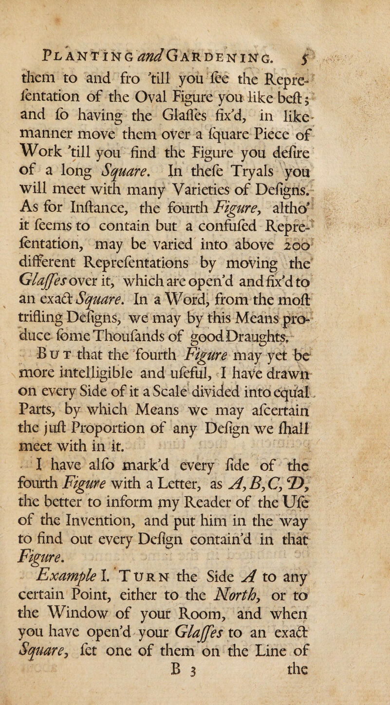 them to and fro 'till you lee the Repre- lentation of the Oval Figure you like belt 5 and fe> having the Glades fix'd, in like manner move them over a fquare Piece of Work 'till you find the Figure you defire of a long Square. In thefe Tryals you will meet with many Varieties of Defigns. As for Inftance, the fourth Figure, althos it feems to contain but a confufed Repre- fentation, may be varied into above 200 different Reprefentations by moving the GlaJJes over it, which are open'd and fix'd to an exact Square. In a Word, from the moft trifling Defigns, we may by this Means pro¬ duce feme Thoufands of good Draughts, But that the fourth Figure may yet be more intelligible and ufeful, I have drawn on every Side of it a Scale divided into equal Parts, by which Means we may afcertain the juft Proportion of any Defign we fliali meet with in it. I have alfo mark'd every fide of the fourth Figure with a Letter, as A? B, C, the better to inform my Reader of the Ufe: of the Invention, and put him in the way to find out every Defign contain'd in that Figure. Example I. Turn the Side A to any certain Point, either to the North, or to the Window of your Room, and when you have open'd your Glajfes to an exadr Square, fet one of them on the Line of B 3 the